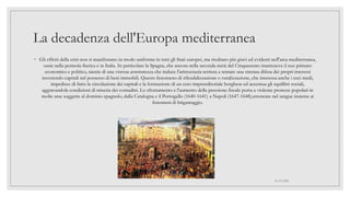 La decadenza dell'Europa mediterranea
◦ Gli effetti della crisi non si manifestano in modo uniforme in tutti gli Stati europei, ma risultano più gravi ed evidenti nell'area mediterranea,
ossia nella penisola iberica e in Italia. In particolare la Spagna, che ancora nella seconda metà del Cinquecento manteneva il suo primato
economico e politico, niente di una vistosa arretratezza che induce l'aristocrazia terriera a tentare una strenua difesa dei propri interessi
investendo capitali nel possesso di beni immobili. Questo fenomeno di rifeudalizzazione o ruralizzazione, che interessa anche i ceci medi,
impedisce di fatto la circolazione dei capitali e la formazione di un cero imprenditoriale borghese ed accentua gli squilibri sociali,
aggravandole condizioni di miseria dei contadini. Lo sfruttamento e l'aumento della pressione fiscale porta a violente proteste popolari in
molte aree soggette al dominio spagnolo, dalla Catalogna e il Portogallo (1640-1641) a Napoli (1647-1648),stroncate nel sangue insieme ai
fenomeni di brigantaggio.
01/07/2022
 