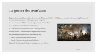 La guerra dei trent’anni
La guerra dei trent'anni è un conflitto che ha investito l'Europa tra il 1618 e il 1648. La causa principale fu il tentativo degli Asburgo di
diventare la dinastia egemone in Europa, cosa che comportò:
◦ La trasformazione del Sacro Romano impero in uno stato moderno
◦ La riduzione del frazionamento statale tedesco
◦ L'estensione della fede cattolica a tutto il mondo germanico
Seconda causa fu il conflitto religioso tra protestanti e cattolici.
Gli schieramenti della guerra sono principalmente due:
◦ Impero Asburgico, Spagna, Stato Pontificio
◦ Boemia, Danimarca, Svezia, Francia, Inghilterra
La pace di Westfalia data 1648 e pone fine alla guerra dei trent'anni.
01/07/2022
 