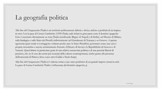 La geografia politica
Alla fine del Cinquecento l'Italia è un territorio politicamente debole e diviso, ridotto a periferia di un impero
in crisi. Con la pace di Cateau-Cambrésis (1559) l'Italia cade infatti in gran parte sotto il dominio spagnolo.
Esso è esercitato direttamente su tutta l'Italia meridionale (Regno di Napoli e di Sicilia), sul Ducato di Milano,
sulla Sardegna e sullo Stato dei Presidi; indirettamente sul Granducato di Toscana e su Genova. A questa
egemonia quasi totale si sottraggono soltanto poche aree: lo Stato Pontificio, governato come una vera e
propria monarchia e ancora artisticamente fiorente, il Ducato di Savoia e le Repubbliche di Genova e di
Venezia. Quest'ultima in particolare gode di una relativa autonomia politica e di una parziale libertà di
pensiero, che ne fa uno dei centri più avanzati della cultura contemporanea, anche grazie alla presenza
dell'università di Padova (dove sono attivi Galilei e Paolo Sarpi).
Alla fine del Cinquecento l’Italia si è ridotta ormai a uno stato periferico di un grande impero ormai in crisi.
La pace di Cateau-Cambrésis l’Italia è influenzata dal dominio spagnolo, p
01/07/2022
 