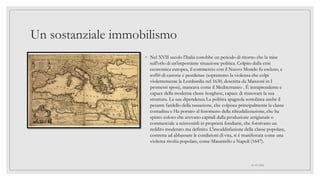 Un sostanziale immobilismo
◦ Nel XVII secolo l'Italia conobbe un periodo di ritorno che la mise
sull'orlo di un'importante situazione politica. Colpito dalla crisi
economica europea, il commercio con il Nuovo Mondo fu escluso, e
soffrì di carestie e pestilenze (soprattutto la violenza che colpì
violentemente la Lombardia nel 1630, descritta da Manzoni in I
promessi sposi), mancava come il Mediterraneo . È intraprendente e
capace della moderna classe borghese, capace di rinnovare la sua
struttura. La sua dipendenza La politica spagnola sottolinea anche il
pesante fardello della tassazione, che colpisce principalmente la classe
contadina e Ha portato al fenomeno della rifeudalizzazione, che ha
spinto coloro che avevano capitali dalla produzione artigianale o
commerciale a reinvestirli in proprietà fondiarie, che fornivano un
reddito moderato ma definito. L'insoddisfazione della classe popolare,
costretta ad abbassare le condizioni di vita, si è manifestata come una
violenta rivolta popolare, come Masaniello a Napoli (1647).
01/07/2022
 
