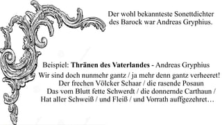 Der wohl bekannteste Sonettdichter
des Barock war Andreas Gryphius.

• Beispiel: Thränen des Vaterlandes - Andreas Gryphius
Wir sind doch nunmehr gantz / ja mehr denn gantz verheeret!
Der frechen Völcker Schaar / die rasende Posaun
Das vom Blutt fette Schwerdt / die donnernde Carthaun /
Hat aller Schweiß / und Fleiß / und Vorrath auffgezehret…

 