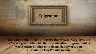 Epigramm:

• Das Epigramm ist eine oft lustige literarische Kurzform, die
in Versen geschrieben ist. Der bedeutendste Epigrammatiker
war Angelus Silesius mit seinem Hauptwerk, dem
Cherubinischen Wandersmann.

 