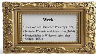Werke
• Buch von der Deutschen Poeterey (1624)
• Teutsche Pöemata und Aristarchus (1624)
• Trostgedichte jn Widerwertigkeit dess
Krieges (1633)

 