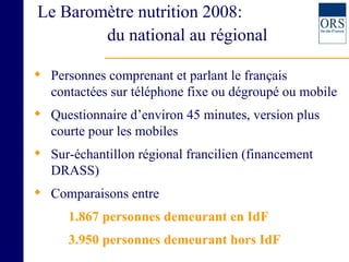 Le Baromètre nutrition 2008:    du national au régional Personnes comprenant et parlant le français contactées sur téléphone fixe ou dégroupé ou mobile Questionnaire d’environ 45 minutes, version plus courte pour les mobiles Sur-échantillon régional francilien (financement DRASS)  Comparaisons entre  1.867 personnes demeurant en IdF  3.950 personnes demeurant hors IdF 