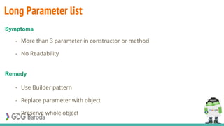 Long Parameter list
- More than 3 parameter in constructor or method
- No Readability
- Use Builder pattern
- Replace parameter with object
- Preserve whole object
Symptoms
Remedy
 