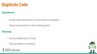 Duplicate Code
- Same code structure in more than one place
- Same expression in two sibling class
- Extract Method or Class
- Pull up field or method
Symptoms
Remedy
 