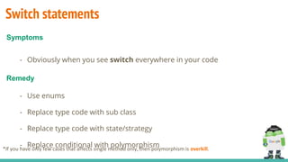Switch statements
- Obviously when you see switch everywhere in your code
- Use enums
- Replace type code with sub class
- Replace type code with state/strategy
- Replace conditional with polymorphism
Symptoms
Remedy
*If you have only few cases that affects single method only, then polymorphism is overkill.
 