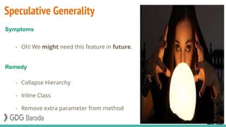 Speculative Generality
- Oh! We might need this feature in future.
- Collapse Hierarchy
- Inline Class
- Remove extra parameter from method
Symptoms
Remedy
 