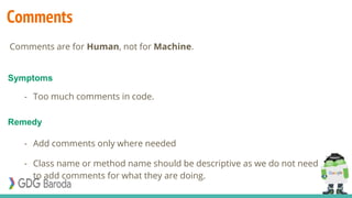 Comments
- Too much comments in code.
- Add comments only where needed
- Class name or method name should be descriptive as we do not need
to add comments for what they are doing.
Symptoms
Remedy
Comments are for Human, not for Machine.
 