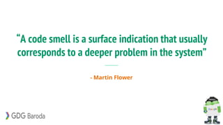 “A code smell is a surface indication that usually
corresponds to a deeper problem in the system”
- Martin Flower
 