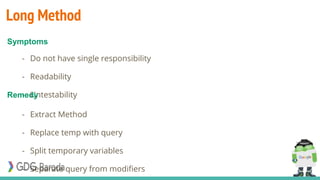 Long Method
- Do not have single responsibility
- Readability
- Untestability
- Extract Method
- Replace temp with query
- Split temporary variables
- Separate query from modifiers
Symptoms
Remedy
 