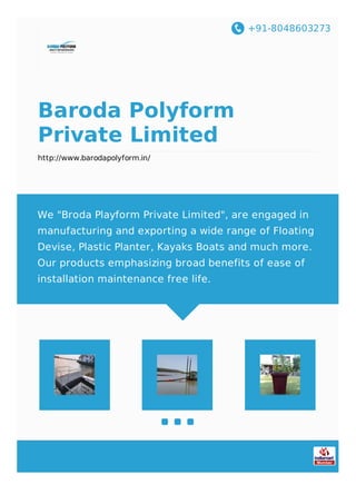 +91-8048603273
Baroda Polyform
Private Limited
http://www.barodapolyform.in/
We "Broda Playform Private Limited", are engaged in
manufacturing and exporting a wide range of Floating
Devise, Plastic Planter, Kayaks Boats and much more.
Our products emphasizing broad benefits of ease of
installation maintenance free life.
 