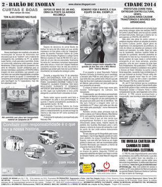 2 - BARÃO DE INOHAN w w w .o b a r a o. b lo g s p o t .c o m CIDADE 2014 
CURTAS E BOAS 
(Nem sempre tão boas) 
ROMÁRIO VEM À MARICÁ, E SUA 
EQUIPE DÁ MAL EXEMPLO! 
Romário sempre muito simpático fez 
questão de tirar foto com a Miss Maricá 
2014 - Fabrícia Moreira 
O ex-jogador e atual Deputado Federal 
Romário (torcedor do América) que é candidato 
a Senador pelo PSB em uma aliança com o PT 
(que tanto ele e seu partido tanto criticam) que até 
hoje não ficou bem explicada à população, esteve 
em Maricá, pela primeira vez para participar de 
sua campanha ao senado. 
O craque já esteve outras duas vezes para 
receber homenagens da Câmara dos 
Vereadores. 
O interessante, que não estava acompanhado 
de ninguém de Maricá (o baixinho é esperto, não 
é bobo não!) e segundo um dos participantes do 
seu grupo que pediu para não se identificar, “ele 
não quis misturar a imagem dele com os 
candidatos do PT daqui, pois sabe que não são 
bem vistos pela população”, numa interessante 
colocação. 
Romário circulou pelas principais ruas do 
centro e esteve com Fabricia Moreira, Miss Maricá 
2014, com quem fez questão de tirar uma foto. 
A nota triste é que um dos carros que 
acompanhavam Romário e sua comitiva foi 
infracionado várias vezes, mesmo depois de 
pedidos dos Guardas Municipais para o carro 
abaixar o volume da música de campanha, e sair 
do ponto de táxi onde estava estacionado 
irregularmente. 
Só saiu depois que foi fotografado pela nossa 
reportagem, mas foi logo flagrado parado em outro 
local proibido (na praça Conselheiro Macedo 
Soares), com som alto (em frente ao um órgão 
público) e dessa vez, sem ser incomodado pelos 
Guardas Municipais que estavam a menos de 
cinquenta metros do infrator. 
No mais, o baixinho foi só sorrisos e foi para 
os braços da galera. Segundo TODAS as 
pesquisas eleitorais ele lidera com folga a corrida 
ao Senado Federal, com César Maia em segundo 
lugar. 
DEPOIS DE MAIS DE UM ANO, 
OBRA DA PONTE DA AVENIDA 
RECOMEÇA 
Depois de denúncia do jornal Barão de 
Inohan há cerca de três meses em sua versão 
impressa e on line sobre a obra da “majestosa” 
ponte da avenida Francisco Sabino da Costa 
(entre a Rua Amadeu Pugliesi e o colégio Santa 
Mônica) orçada em mais de R$ 500 mil e que a 
mais de um ano não era executada, finalmente 
há cerca de 3 semanas a empresa responsável 
pela obra cercou o local com chapas metálicas 
(causando inclusive risco de vida aos alunos e 
pedestres que andam pelo meio da rua de intenso 
movimento) na iniciativa de começar a obra. 
Durante a segunda feira 15 de setembro 
(NÃO ENTENDEMOS POR QUE ESTE 
SERVIÇO FOI REALIZADO NUMA SEGUNDA 
FEIRA, CAUSANDO ENORME TUMULTO NO 
TRÂNSITO, QUANDO PODERIA TER SIDO 
REALIZADO DURANTE O DOMINGO 
ANTERIOR SEM MAIORES TRANSTORNOS) 
as três vigas que sustentarão a nova ponte 
alargando a avenida foram colocadas no local. 
Resta saber agora quando será feito a 
concretagem da pista e sua pavimentação, e 
quando o mesmo procedimento acontecerá na 
pista sentido Centro - Rj 106. 
A avenida Francisco Sabino da Costa 
passará a ter duas faixas de rolamento em cada 
pista e o estacionamento na via será ao longo da 
mesma e não mais em 45º como acontece em 
alguns locais. 
A denúncia foi replicada e acompanhada pelo 
Itaipuaçu Site. 
TEM ALGO ERRADO NAS RUAS 
Nossa reportagem tem recebido uma série de 
reclamações de abusos de motoristas mal 
educados que ao se “vestirem” com o material de 
propaganda dos candidatos do PT, se sentem 
super heróis, e tudo para eles é permitido. Andar 
na contra-mão, estacionar onde querem, abusar 
literalmente. O fato é que além de cometerem uma 
série de infrações, causam problemas para os 
demais motoristas e pedestres e ATRAPALHAM a 
imagem de seus candidatos, que passam a ser 
mal vistos nas ruas pelas irregularidades cometidas 
por quem deveria os ajudar. O coordenador da 
campanha já foi avisado pela nossa reportagem e 
pela reportagem da TV Copacabana, mas não 
tem adiantado muito. 
Até caminhão sem placa tem transportado 
material de campanha do PT 
PREFEITURA CORRE PARA 
ENTREGAR CENTRO CULTURAL 
HENFIL. 
CALÇADAS AINDA CAUSAM 
TRANSTORNOS E ÁRVORES SÃO 
ARRANCADAS. 
A prefeitura está trabalhando em jornada dupla 
para tentar entregar antes das eleições PARTE 
do Centro Cultural Henfil, uma vez que só o prédio 
principal está pronto. Será que o cinema sai, ou 
será apenas um PASTEL DE VENTO? 
Mas além das obras do centro cultural, a 
prefeitura resolveu refazer as calçadas do entorno 
do Centro Cultural, porém, algum gênio da 
engenharia e do planejamento da prefeitura, ao 
invés de refazer as calçadas por pedaços (vinte 
metros por exemplo), ou então, fazer por cada 
rua do quarteirão, resolveu quebrar todas as 
calçadas do quarteirão, deixando pedestres se 
arriscando no meio da rua, moradores sem ter o 
devido acesso às suas casas e comerciantes 
amargando já por duas semanas, grandes 
prejuízos, uma vez que o acesso às suas lojas 
ficou limitadíssimo. Na quarta feira (17/09), várias 
árvores foram cortadas ou podadas e seus galhos 
e troncos só foram retirados na quinta e sexta 
feiras seguintes, causando mais contratempos. E 
por que cortaram as árvores? Árvore velha não 
serve para calçada nova? Isso foi um Crime 
ambiental? O que nos tem a dizer o secretário 
Allan Novaes? Ele ficou sabendo disso? 
Ah, sim! É bom lembrar que se a prefeitura 
fizer a inauguração do Centro Cultural Henfil antes 
do dia 05 de outubro e citar o nome dos candidatos 
Rosangela Zeidan e Fabiano Horta e estes 
comparecerem ao ato, será registrado como crime 
eleitoral. O TRE estará acompanhado a 
inauguração, caso aconteça antes das eleições! 
TRE DIVULGA CARTILHA DO 
CANDIDATO SOBRE 
PROPAGANDA ELEITORAL 
O TRE-RJ está disponibilizando para todos 
os candidatos uma cartilha informando o que eles 
podem e não podem fazer nas eleições e o 
cidadão, o eleitor, também precisa saber para 
denunciar irregularidades. A cartilha está disponível 
no endereço www.tre-rj.jus.br/site/eleicoes/ 
2014/index.jsp . Mas você poderá ter acesso a 
cartilha na 55º zona eleitoral de Maricá localizada 
na avenida Roberto Silveira em frente ao Carlinhos 
do Gás no bairro do Flamengo. 
O BARÃO DE INOHAN ano 06 nº 104 - 18 de setembro de 2014 Propriedade PR PRODUÇÕES. Diagramação e Fotos: José Pery Salgado Edição e Fotos: Rosemery Oliveira Jornalista Responsável: Edison Torres (R.P. 
385 DRT-PA) Impressão: A Tribuna RJ. Distribuição Gratuita e Dirigida ao público de Maricá. CULTURARTE, Culturateen, Culturartween e CulturartKids são marcas de propriedade da PR Produções. Edição mensal. As matérias 
assinadas são de responsabilidade exclusiva de seus autores. Contatos: (21) 99281-4037 jornalismopr@hotmail.com INFORMATIVO ESPÍRITA, CULTURARTE, JORNAL DA MICROLINS, INFORMATIVO FRK, INFORMAÇÃO 
COMPLETA e INFORMATIVO PRofissionalizar, PRETO NO BRANCO, MAIS UM, CADERNO E e o BARÃO DE INOHAN são criações de Pery Salgado. Tiragem 4000 exemplares. 
 