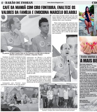 4 - BARÃO DE INOHAN w w w .o b a r a o .b lo g s p o t .c o m CIDA 
Estão abertas a 
A MAIS BE 
São duas categorias: 
Pré juvenil: de 11 a 14 anos 
Juvenil: de 15 a 27 anos 
As inscrições podem ser feit 
no Centro Comercial Varandã 
Concurso: 
No domingo dia 21, começa 
para a escolha da Mais Bela 
A grande final acontecerá no 
Restaurante Confessionário 
centro de Maricá). A entrada 
Além da Mais Bela Estudante 
a Estudante Solidária de 201 
A vencedora da categoria pri 
A Mais bela Estudante de Ma 
As vencedoras de cada categ 
prêmios, faixas, diplomas e 
digital oferecido pela PR Pro 
Venha participar. 
Queremos saber quem é a 
Mais Bela Estudante de Maric 
em 2014. 
REALIZAÇÃO 
PR PRODUÇÕES 
CAFÉ DA MANHÃ COM CIRO FONTOURA, ENALTECE OS 
VALORES DA FAMÍLIA E EMOCIONA MARCELO DELAROLI 
As palavras de Maria Josefina (mãe de Ciro Fontoura) e de Iêda (mãe de Marcelo 
Delaroli) emocionaram o candidato a Deputado Federal 
Aconteceu na manhã ensolarada da terça 
feira 16 de setembro, o café da manhã 
oferecido por Ciro Fontoura aos amigos de 
Paulo Melo e Marcelo Delaroli. Por problemas 
na sua agenda (onde em cima da hora precisou 
participar de uma reunião de emergência com 
o governador Pezão no Rio de Janeiro), o 
Deputado Paulo Melo não se fez presente, mas 
Ciro Fontoura, conduziu de maneira impecável 
o encontro com Marcelo Delaroli. Foram 
momentos de grande emoção mais uma vez, e 
em especial nesse encontro, onde o tom 
FAMILIAR foi a grande nota do dia. Fazendo 
parte da mesa de trabalho, Ciro chamou sua 
mãe (Maria Josefina), a mãe de Marcelo (D. 
Ieda), Jorge Factorine (ex-presidente da ACEIM) 
e o ex-prefeito Uilton Vianna. 
Começando com “Fininha”, foram 
relembrados momentos da vida das famílias - 
tradicionais em Maricá e na política 
maricaense - e que agora novamente se 
encontram para trilhar um novo momento para 
Maricá. D. Ieda, se emocionou ao falar do 
menino Ciro que viu na barriga de sua amiga 
Fininha, a mesma que “lhe ensinou” a usar 
batom. Falando dos valores familiares, Jorge 
Factorine disse que todos estavam alí naquela 
manhã na verdade louvando as famílias, fato 
que hoje, no Brasil e no mundo estes valores 
de grande significado e importância estão 
ficando de lado. 
Já Marcelo Delaroli - mais solto e a vontade 
do que em outros encontros - falou da história 
do seu pai (a quem chamou para a mesa), 
falou dos valores que busca na vida pública, 
dizendo que não faz política para se locupletar 
como muitos que estão aí fazem, mas sim, para 
buscar valores de vida onde possa andar com 
cabeça erguida e trazer reais benefícios e 
conquista para o povo maricaense. 
Pediu à todos muita união, lembrando estar 
bem em várias pesquisas, mas que nesta reta 
final, muitos candidatos “desconhecidos” do 
povo de Maricá, estarão chegando para tentar 
alguns votos do povo daqui. Agradeceu o apoio 
de Paulo Melo e garantiu à todos que a luta é 
árdua, mas que com a união de todos Maricá 
será vencedora!. 
A união de duas famílias tradicionais de Maricá, em prol do desenvolvimento do 
município: “Correção, ética e valores de família são nossos princípios” 
 
