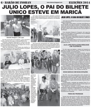 6 - BARÃO DE INOHAN w w w . o ba r a o .b l o g s p o t.c o m ELEIÇÕES 2014 
JULIO LOPES, O PAI DO BILHETE 
ÚNICO ESTEVE EM MARICÁ 
Sebastião Rodrigues e Julio Lopes 
Na noite da terça feira 16 de setembro, o povo maricaense 
recebeu a visita de Julio Lopes, o criador do Bilhete Único. 
Candidato a Deputado Federal pelo PP, Julio em uma noite 
muito descontraída falou de vários fatos da sua vida, e de como 
conheceu Sebastião Rodrigues que anos depois veio a ser seu 
sub-secretário estadual de transportes. 
Todos que compuseram a mesa diretora dos trabalhos da 
noite, foram unânimes em falar do grande benefício e da grande 
conquista do trabalhador com o Bilhete Único. 
Para demonstrar a importância do Bilhete Único e a grande 
economia que o cidadão recebe, Tiãozinho fazendo contas rápidas 
disse que sem o Bilhete Único, hoje um trabalhador de Maricá 
gastaria de ida e volta ao Rio, usando mais um outro transporte 
modal (trem, metro ou ônibus na capital) cerca de R$ 33,00, mas 
hoje, com o Bilhete Único, gasta apenas R$ 10,50. 
Falou do início de sua carreira política, pelas mãos do seu 
padrinho político, o Senador Francisco Dornelles (candidato a 
vice-governador do estado do Rio na chapa com Pezão) e 
agradeceu a acolhida e a confiança que Julio Lopes sempre 
depositou nele. 
Julio Lopes, fazendo uso da palavra, agradeceu a presença 
de todos, falando especialmente com muito carinho de Marivaldo, 
Juninho do Gás (o grande fogueteiro de Maricá) e de Sebastião 
Rodrigues. 
Julio (muito bem acompanhado das Julietes (foto abaixo) - 
lindas meninas que fazem parte do seu grupo de trabalho) pediu o 
apoio de todos os presentes e da população de Maricá, para que 
possa continuar fazendo boas coisas no transporte estadual e 
representando bem nosso estado em Brasília. 
Juninho do 
Gás e Luiz 
Carlos 
Velloso, sub-secretário 
estadual de 
Transporte, 
estiveram 
presentes e 
foram 
lembrados 
com muito 
carinho por 
Julio Lopes. 
Um grande 
público esteve 
na sede social 
do Esporte 
Clube para 
receber o 
candidato a 
Deputado 
Federal. 
JULIO LOPES, O CARA DO BILHETE ÚNICO 
Julio Lopes criou o Bilhete Único pensando na economia para 
o bolso do trabalhador! 
Morar longe ou perto passou a não fazer mais diferença na 
hora de disputar uma vaga de emprego! O empregador paga o 
mesmo valor pelo transporte de todos os seus funcionários não 
importando onde ele more. Quem mora em Maricá e trabalha no 
Rio, gera o mesmo custo ao patrão de quem mora em Niterói ou 
São Gonçalo. 
Como Secretário Estadual de Transporte, Julio Lopes não 
perdeu um minuto sequer. Os investimentos na sua mobilidade 
sempre foram prioritários para Julio. 
Só no Metrô foram inauguradas por ele junto com o governo 
do estado, três estações: General Osório (Ipanema), Cidade Nova 
(Centro) e Uruguai (Tijuca). 
A linha 4 que chegará a Barra em 2016 é outra obra de Julio 
Lopes. Uma linha revolucionária que transportará 350 mil 
passageiros por dia. 
JULIO LOPES REVOLUCIONA MOBILIDADE 
COM TELEFÉRICOS 
Foi Julio Lopes que idealizou o sistema de transporte por 
teleféricos na cidade do Rio de Janeiro, e fez dele um meio de 
transportes e também, uma atração turística. 
O primeiro dos teleféricos - o do Morro do Alemão - veio para 
melhorar a vida dos moradores do complexo do Alemão. Depois 
do teleférico, a vida de quem mora na região mudou completamente. 
O sistema é integrado com a estaç]ão de trens de Bonsucesso. 
Foi o primeiro de transporte de massa por cabos do Brasil. Desde 
sua inauguração, estima-se que quase 9 milhões de pessoas já 
fizeram uso dele. Agora é a vez do teleférico do Morro da 
Providência no centro, sistema que se intégra com os trens na 
Central do Brasil, com vans e ônibus que seguem para diversos 
pontos do Rio e da Baixada Fluminense e municípios vizinhos. 
Com o teleférico, a oferta de emprego nas regiões servidas 
pelo sistema aumentou muito. Moradores cadastrados têm direito a 
duas viagens gratuitas por dia e pagam R$ 1,00 pelo trecho 
excedente. Para visitantes, o valor do passe é de R$ 5,00. 
NOVAS BARCAS COM NOVAS ESTAÇÕES 
Até 2015, nove novas embarcações serão colocadas em 
operação pelo consórcio CCR. Destas nove novas barcas, sete 
serão exclusivas para a travessia Rio - Niterói. Serão barcas com 
dois mil lugares e na linha, terão mais dois catamarãs de 500 
lugares para fazer o trajeto entre Ilha Grande, Angra dos Reis e 
Mangaratiba. 
A modernização e ampliação das estações Praça XV e a 
Araribóia já começaram e estão em fase de conclusão, agora com 
muito mais espaço e conforto para o usuário. 
Em Niterói por exemplo, a nova estação oferece ar 
condicionado e sistema de sinalização eletrônico com novas catracas 
e banheiros, ampliando a capacidade de 2 mil para 4 mil 
passageiros. E até o fim do ano, o saguão será ampliado, 
comportando oito mil pessoas. 
TRENS SÃO PRIORIDADE 
Quando Julio Lopes assumiu em 2007 o setor de transportes 
do estado do Rio de Janeiro, o sistema ferroviários estava 
sucateado e com apenas 10 trens operando com ar condicionado. 
A partir de 2009, foram adquiridos 130 novos trens, que somados 
a frota reformada totalizam 150 trens com ar condicionado. Esse 
número deve chegar a 200 até 2016. Além disso, várias estações 
foram reformadas e modernizadas com bicicletários de integração, 
elevando a procura de sistema de trens em 87%. 
 