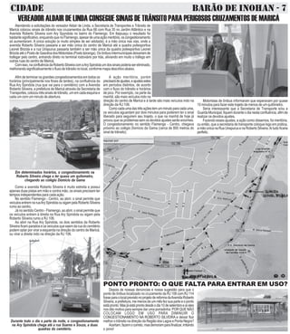 CIDADE BARÃO DE INOHAN - 7 
VEREADOR ALDAIR DE LINDA CONSEGUE SINAIS DE TRÂNSITO PARA PERIGOSOS CRUZAMENTOS DE MARICÁ 
Atendendo a solicitações do vereador Aldair de Linda, a Secretaria de Transportes e Trânsito de 
Maricá colocou sinais de trãnsito nos cruzamentos da Rua 66 com Rua 35 no Jardim Atlântico e na 
Avenida Roberto Silveira com Ary Spyndola no bairro do Flamengo. Em Itaipuaçu o resultado foi 
bastante significativo, enquando que no Flamengo, apesar de uma ação meritória, os congestionamento 
só aumentaram. A única solução (e muito simples de ser adotada), é a mão única nas vias, onde a 
avenida Roberto Silveira passaria a ser mão única do centro de Maricá até a quadra poliesportiva 
Leonel Brizola e a rua Uirapurus passaria também a ser mão única da quadra poliesportiva Leonel 
Brizola até o Posto de Gasolina dos Motoristas (Posto Ipiranga). Os ônibus intermunicipais deixariam de 
trafegar pelo centro, entrando direto no terminal rodoviário por trás, aliviando em muito o tráfego em 
outras ruas do centro de Maricá. 
Com isso, na confluência da Roberto Silveira com a Ary Spindola um dos sinais poderia ser eliminado, 
melhorando significativamente o fluxo de trânsito no local, conforme mapa descritivo abaixo. 
Afim de terminar os grandes congestionamentos em todos os 
horários (principalmente nos finais de tardes), na confluência da 
Rua Ary Spindola (rua que vai para o cemitério) com a Avenida 
Roberto Silveira, a prefeitura de Maricá através da Secretaria de 
Transportes, colocou três sinais de trânsito, um em cada esquina e 
cada um com um minuto de abertura. 
Em determinados horários, o congestionamento na 
Roberto Silveira chega a ter quase um quilometro, 
chegando ao colégio Domício da Gama 
Como a avenida Roberto Silveira é muito estreita e possui 
apenas duas pistas em mão e contra mão, os sinais precisam ter 
tempos independentes para cada ação. 
No sentido Flamengo - Centro, ao abrir, o sinal permite que 
veículos entrem na rua Ary Spindola ou sigam pela Roberto Silveira 
rumo ao centro. 
Já no sentido Centro - Flamengo, ao abrir, o sinal permite que 
os veículos entrem à direita na Rua Ary Spindola ou sigam pela 
Roberto Silveira rumo a RJ 106. 
Ao abrir na Rua Ary Spindola, os dois sentidos da Roberto 
Silveira ficam parados e os veículos que saem da rua do cemitério 
podem optar por virar a esquerda na direção do centro de Maricá, 
ou virar a direita indo na direção da RJ 106. 
Durante todo o dia e parte da noite, o congestionamento 
na Ary Spindola chega até a rua Soares e Souza, a duas 
quadras do cemitério. 
A ação meritória, porém 
precisará de ajustes, e ajustes estes 
em períodos distintos, de acordo 
com o fluxo do trânsito e horários 
de pico. Por exemplo, na parte da 
manhã, são mais veículos indo na 
direção do centro de Maricá e à tarde são mais veículos indo na 
direção da RJ 106. 
Como cada uma das três ações tem um minuto para cada uma, 
os veículos aguardam por dois minutos para poderem ter o sinal 
liberado para seguirem seu trajeto, o que na manhã de hoje já 
provou que os problemas sem os devidos ajustes serão enormes. 
O congestionamento no sentido Flamengo - Centro, chegava 
próximo ao colégio Domício da Gama (cerca de 800 metros do 
sinal de trânsito). 
Motoristas de ônibus informaram que esperavam por quase 
10 minutos para fazer este trajeto de menos de um quilômetro. 
Seria interessante que a Secretaria de Transporte e/ou a 
Guarda Municipal, fiquem durante o dia nesta confluência, afim de 
realizar os devidos ajustes. 
Fazendo esses ajustes, a ação como dissemos, foi meritória, 
ou então, que a secretaria de transporte coloque logo em prática, 
a mão única na Rua Uirapurus e na Roberto Silveira. Ai tudo ficaria 
perfeito. 
PONTO PRONTO: O QUE FALTA PARA ENTRAR EM USO? 
Depois de nossas denúncias e nossa sugestão para que o 
ponto de ônibus localizado no cruzamento da RJ 106 com RJ 114 
fosse para o local previsto no projeto de reforma da Avenida Roberto 
Silveira, a prefeitura, me menos de um mês fez sua parte e o ponto 
está pronto. Mas já está pronto desde o dia 10 de setembro e aí eles 
nos dão motivo para sempre dar uma porradinha: POR QUE NÃO 
COLOCAM LOGO EM USO PARA DIMINUIR O 
CONGESTIONAMENTO NA ROBERTO SILVEIRA e deixar fluir 
melhor o trânsito na direção da Região dos Lagos e Ponta Negra? 
Acertam, fazem o correto, mas demoram para finalizar, irritando 
o povo! 
 