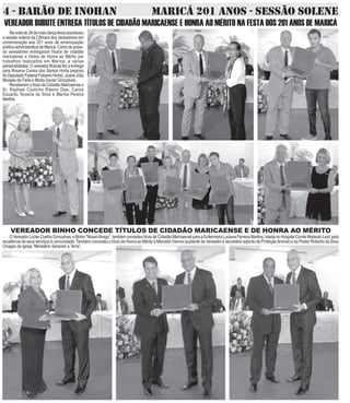 4 - BARÃO DE INOHAN MARICÁ 201 ANOS - SESSÃO SOLENE
VEREADOR BUBUTE ENTREGA TÍTULOS DE CIDADÃO MARICAENSE E HONRA AO MÉRITO NA FESTA DOS 201 ANOS DE MARICÁ
Nanoitede26demaio(terçafeira)aconteceu
a sessão solene da Câmara dos Vereadores em
comemoração aos 201 anos de emancipação
políticoadministraticadeMaricá.Comodepraxe,
os vereadores entregaram títulos de cidadão
maricaense e títulos de Honra ao Mérito por
trabalhos realizados em Maricá, a várias
personalidades.OvereadorBubutefezaentrega
para Rosana Correa dos Santos Horta (esposa
doDeputadoFederalFabianoHorta),JoanaJúlia
Musses de Faria e Marta Xavier Gonçalves.
ReceberamotítulodeCidadãoMaricaenseo
Sr. Raphael Coutinho Ribeiro Dias, Carlos
Eduardo Teixeira da Silva e Marília Pereira
Martins.
VEREADOR BINHO CONCEDE TÍTULOS DE CIDADÃO MARICAENSE E DE HONRA AO MÉRITO
OVereadorLucierCoelhoGonçalves,oBinho“NossoAmigo”,tambémconcedeutítulodeCidadãoMaricaenseparaaEnfermeiraLucianaFerreiraMartins,lotadanoHospitalCondeModestoLeal,pela
excelência de seus serviços à comunidade. Também concedeu o título de Honra ao Mérito a Marcello Vianna (suplente de Vereador e secretário adjunto de ProteçãoAnimal) e ao Pastor Roberto da Silva
Chagas da Igreja “Ministério Sarando a Terra”.
 
