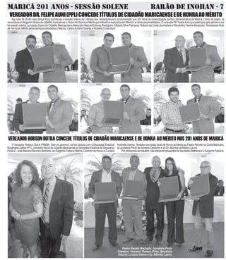 MARICÁ 201 ANOS - SESSÃO SOLENE BARÃO DE INOHAN - 7
Andrade Vianna.Também concedeu título de Honra ao Mérito ao Pastor Renato da Costa Machado,
ao jornalista Paulo deAlmeida Celestino e ao Dr.Alkindar de Mattos Lauria.
Porproblemasdetrabalho,nãoestiverempresentesdoSecretárioBeltrameeoSargentoFabiano.
O Vereador Robson Dutra (PMDB), líder do governo, na foto abaixo com a Deputada Estadual
RosângelaZeidan(PT),concedeutítulosdeCidadãoMaricaenseaoSecretárioEstadualdeSegurança
Pública-JoséMarianoBenincaBeltrame,aoSargentoFabianoMarinsCoutinhodaHoraeaLuciana
VEREADOR ROBSON DUTRA CONCEDE TÍTULOS DE CIDADÃO MARICAENSE E DE HONRA AO MÉRITO NOS 201 ANOS DE MARICÁ
Pastor Renato Machado, Jornalista Paulo
Celestino, Vereador Robson Dutra, Secretária
Adjunta Luciana Vianna e Dr. Alkindar Lauria
VEREADORDR.FELIPEAUNI(PPL)CONCEDETÍTULOSDECIDADÃOMARICAENSEEDEHONRAAOMÉRITO
Na noite de 26 de maio (terça feira) aconteceu a sessão solene da Câmara dos Vereadores em comemoração aos 201 anos de emancipação político administratica de Maricá. Como de praxe, os
vereadores entregaram títulos de cidadão maricaense e títulos de Honra ao Mérito por trabalhos realizados em Maricá, a várias personalidades. O vereador Dr. FelipeAuni que participou pela primeira vez
dasessãosolene,concedeutítulosdeCidadãoMaricaenseaAlexandreManuelEstevesRodrigues,GilbertoSilvaPalmares,Robson daCostaGuimarãeseWanderleyPereiraAlexandre.Receberamtítulo
de Honra ao Mérito pelos serviços prestados à Maricá, CarlosAntônio Soares e Roberto CostaAuni.
 