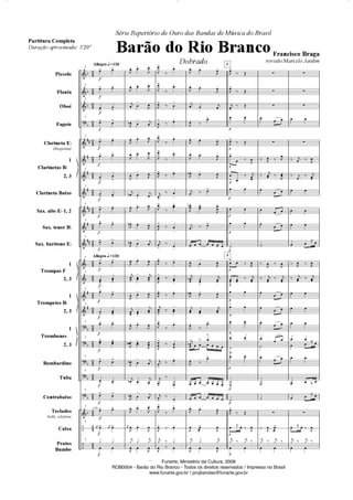 "
	
	
	
	
	
	
	
	
	
	
	
"
"
"
"
"
	
–
–
D
D
D
D









D
D
D
D
D
D

































Piccolo
Flauta
Oboé
Fagote
Clarineta ED
(Requinta)
1
2, 3
Clarineta Baixo
Sax. alto ED 1, 2
Sax. tenor BD
Sax. barítono ED
1
2, 3
1
2, 3
1
2, 3
Bombardino
Tuba
Contrabaixo
Teclados
bells, xilofone
Caixa
Pratos
Bumbo
Clarinetas BD
Trompas F
Trompetes BD
Trombones
G
Allegro 4 =120
Allegro 4 =120
G
G
G
G
G
G
G
G
G
G
G
G
G
G
G
G
G
G
G
G
G
G
xilo.
1
! !
1
! !
1
!
!
1
! !
1
! !
! !
1

!

!
1
! !
1
! !
1
! !
1
! !
1
! !
1
!
!
1
!
!
1

!
!
1
! !
1
! !
1
! !
1
! !
1
! !
1
! !
1
K ! K !
1
ƒ ƒ
 
,
 !
,

, !
,

K 
!
,
,D  
! K
,
 !
,
,
 !
,

, !
,
K
O  !
K

, !
,

,
O  !
,

,
O  
! K

, !
,

K


! K

, !
,
K
!
K
, !
,

,
D  
!
,


,D  
! K

K
D  !
K

,
D  
! K
, !
,

K
,
 !
,
K
ƒ ƒ
K
ƒ
,  ,
,
!
¤
!
,
!
¤
!
,
!
¤ 
!
,
!
¤ !
,
!
¤
!
,
!
¤
!
,!
¤ !
K
!
¤ 
!
,
!
¤
!
,
!
¤ 
!
K!
¤
!
,
!
¤ !
,

!
¤ !
,!
¤ !
K
!
¤ 
!
,
!
¤
!
,


!
¤ 

!
K
!
¤ !
K
!
¤

!
K

!
¤ 
!
,
!
¤
!
,! ¤ !
K
ƒ ¤ ƒ
, ¤ 
,
 !
,
, !
,
K
 
!
K

,
¤
!
,
 !
,
,
 !
,
,D  !
,

K

¤ !
,
D  
!
,


K
¤ !
      
, 
!
,

KD


!
K

,D  !
,
K

!
K

,
¤
!
K
D
 ¤ 
!
      
,

¤
!
      
      
, !
,
, 

!
,

K
ƒ ƒ
K
ƒ
,  ,
Q
Q
Q
Q
Q
Q
Q
Q
Q
Q
Q
Q
Q
Q
Q
Q
Q
Q
2.
Q
5
5
,!
¤ Ž
,!
¤ Ž
K!
¤ Ž
 
,!
¤ Ž
!
 ¤ ,

!! 
¤ K
 
 
 
º
!  ¤ ,

!

¤ K

 
 
 
 
º
 
º
º
,
!
¤ Ž
 ˆ  ¤ ,

K
ƒ ¤ K
ƒ ¤
 
z
z
z
  
z
¤ ,
 ¤ ,
¤
K
 ¤ ,

  
  
  
º
¤ , ¤
,

¤ K
¤ K

  
  

 
  
º
  
º
º
z
¤ ,
 

!
K
ƒ ¤ K
ƒ ¤
 
z
z
z
 
z
¤ K ¤ ,
¤ K
 ¤ K
 
 
 
 
ˆ 
¤ ,
 ¤ ,
¤ K
 ¤ K

 
 
 
 
 
ˆ 
 
  ˆ 
  ˆ 
z
 ˆ  ¤ ,

K
ƒ ¤ K
ƒ ¤
 
Série Repertório de Ouro das Bandas de Música do Brasil
Barão do Rio Branco
Dobrado
Francisco Braga
revisão Marcelo Jardim
Partitura Completa
Duração aproximada: 3'20''
Funarte, Ministério da Cultura, 2008
ROB0004 - Barão do Rio Branco - Todos os direitos reservados / Impresso no Brasil
www.funarte.gov.br / projbandas@funarte.gov.br
Funarte, Ministério da Cultura, 2008
ROB0004 - Barão do Rio Branco - Todos os direitos reservados / Impresso no Brasil
www.funarte.gov.br / projbandas@funarte.gov.br
Barão do Rio Branco Partitura 5/9/08 6:20 AM Page 1
 