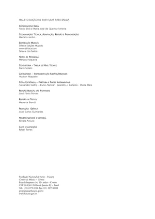 PROJETO EDIÇÃO DE PARTITURAS PARA BANDA
COORDENAÇÃO GERAL
Flavio Silva e Maria José de Queiroz Ferreira
COORDENAÇÃO TÉCNICA, ADAPTAÇÃO, REVISÃO E PADRONIZAÇÃO
Marcelo Jardim
EDITORAÇÃO MUSICAL
Sithoca Edições Musicais
www.sithoca.com
Simone dos Santos
NOTAS DE PROGRAMA
Marcos Nogueira
CONSULTORIA - TABELA DE NÍVEL TÉCNICO
Dario Sotelo
CONSULTORIA – INSTRUMENTAÇÃO FLEXÍVEL/ARRANJOS
Hudson Nogueira
CÓPIA ELETRÔNICA – PARTITURA E PARTES INSTRUMENTAIS
Alexandre Castro - Bruno Alencar - Leandro J. Campos - Sheila Mara
REVISÃO MUSICAL DAS PARTITURAS
José Flávio Pereira
REVISÃO DE TEXTOS
Maurette Brandt
PRODUÇÃO GRÁFICA
João Carlos Guimarães
PROJETO GRÁFICO E EDITORIAL
Renata Arouca
CAPA E ILUSTRAÇÃO
Rafael Torres
Fundação Nacional de Artes – Funarte
Centro da Música – Cemus
Rua da Imprensa 16, 13º andar – Centro
CEP 20.030-120 Rio de Janeiro RJ – Brasil
Tel.: (21) 2279-8106 Fax: (21) 2279-8088
projbandas@funarte.gov.br
www.funarte.gov.br
Bara?o do Rio Branco Rev.qxd:Funarte Hino Nacional 11.12.08 16:11 Page II
 
