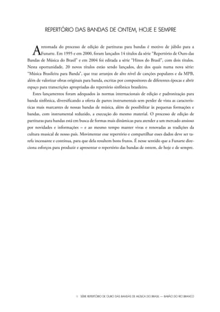 III SÉRIE REPERTÓRIO DE OURO DAS BANDAS DE MÚSICA DO BRASIL — BARÃO DO RIO BRANCO
REPERTÓRIO DAS BANDAS DE ONTEM, HOJE E SEMPRE
Aretomada do processo de edição de partituras para bandas é motivo de júbilo para a
Funarte. Em 1995 e em 2000, foram lançados 14 títulos da série “Repertório de Ouro das
Bandas de Música do Brasil” e em 2004 foi editada a série “Hinos do Brasil”, com dois títulos.
Nesta oportunidade, 20 novos títulos estão sendo lançados, dez dos quais numa nova série:
“Música Brasileira para Banda”, que traz arranjos de alto nível de canções populares e da MPB,
além de valorizar obras originais para banda, escritas por compositores de diferentes épocas e abrir
espaço para transcrições apropriadas do repertório sinfônico brasileiro.
Estes lançamentos foram adequados às normas internacionais de edição e padronização para
banda sinfônica, diversificando a oferta de partes instrumentais sem perder de vista as caracterís-
ticas mais marcantes de nossas bandas de música, além de possibilitar às pequenas formações e
bandas, com instrumental reduzido, a execução do mesmo material. O processo de edição de
partituras para bandas está em busca de formas mais dinâmicas para atender a um mercado ansioso
por novidades e informações – e ao mesmo tempo manter vivas e renovadas as tradições da
cultura musical de nosso país. Movimentar esse repertório e compartilhar esses dados deve ser ta-
refa incessante e contínua, para que dela resultem bons frutos. É nesse sentido que a Funarte dire-
ciona esforços para produzir e apresentar o repertório das bandas de ontem, de hoje e de sempre.
Bara?o do Rio Branco Rev.qxd:Funarte Hino Nacional 11.12.08 16:11 Page III
 