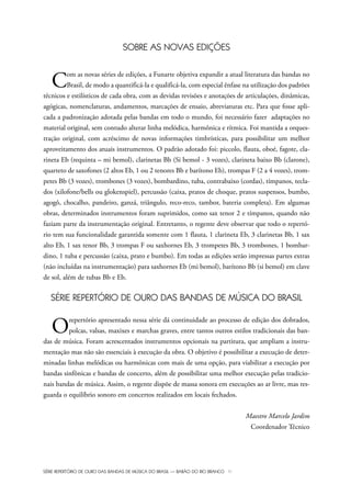 SÉRIE REPERTÓRIO DE OURO DAS BANDAS DE MÚSICA DO BRASIL — BARÃO DO RIO BRANCO IV
SOBRE AS NOVAS EDIÇÕES
Com as novas séries de edições, a Funarte objetiva expandir a atual literatura das bandas no
Brasil, de modo a quantificá-la e qualificá-la, com especial ênfase na utilização dos padrões
técnicos e estilísticos de cada obra, com as devidas revisões e anotações de articulações, dinâmicas,
agógicas, nomenclaturas, andamentos, marcações de ensaio, abreviaturas etc. Para que fosse apli-
cada a padronização adotada pelas bandas em todo o mundo, foi necessário fazer adaptações no
material original, sem contudo alterar linha melódica, harmônica e rítmica. Foi mantida a orques-
tração original, com acréscimo de novas informações timbrísticas, para possibilitar um melhor
aproveitamento dos atuais instrumentos. O padrão adotado foi: piccolo, flauta, oboé, fagote, cla-
rineta Eb (requinta – mi bemol), clarinetas Bb (Si bemol - 3 vozes), clarineta baixo Bb (clarone),
quarteto de saxofones (2 altos Eb, 1 ou 2 tenores Bb e barítono Eb), trompas F (2 a 4 vozes), trom-
petes Bb (3 vozes), trombones (3 vozes), bombardino, tuba, contrabaixo (cordas), tímpanos, tecla-
dos (xilofone/bells ou glokenspiel), percussão (caixa, pratos de choque, pratos suspensos, bumbo,
agogô, chocalho, pandeiro, ganzá, triângulo, reco-reco, tambor, bateria completa). Em algumas
obras, determinados instrumentos foram suprimidos, como sax tenor 2 e tímpanos, quando não
faziam parte da instrumentação original. Entretanto, o regente deve observar que todo o repertó-
rio tem sua funcionalidade garantida somente com 1 flauta, 1 clarineta Eb, 3 clarinetas Bb, 1 sax
alto Eb, 1 sax tenor Bb, 3 trompas F ou saxhornes Eb, 3 trompetes Bb, 3 trombones, 1 bombar-
dino, 1 tuba e percussão (caixa, prato e bumbo). Em todas as edições serão impressas partes extras
(não incluídas na instrumentação) para saxhornes Eb (mi bemol), barítono Bb (si bemol) em clave
de sol, além de tubas Bb e Eb.
SÉRIE REPERTÓRIO DE OURO DAS BANDAS DE MÚSICA DO BRASIL
Orepertório apresentado nessa série dá continuidade ao processo de edição dos dobrados,
polcas, valsas, maxixes e marchas graves, entre tantos outros estilos tradicionais das ban-
das de música. Foram acrescentados instrumentos opcionais na partitura, que ampliam a instru-
mentação mas não são essenciais à execução da obra. O objetivo é possibilitar a execução de deter-
minadas linhas melódicas ou harmônicas com mais de uma opção, para viabilizar a execução por
bandas sinfônicas e bandas de concerto, além de possibilitar uma melhor execução pelas tradicio-
nais bandas de música. Assim, o regente dispõe de massa sonora em execuções ao ar livre, mas res-
guarda o equilíbrio sonoro em concertos realizados em locais fechados.
Maestro Marcelo Jardim
Coordenador Técnico
Bara?o do Rio Branco Rev.qxd:Funarte Hino Nacional 11.12.08 16:11 Page IV
 