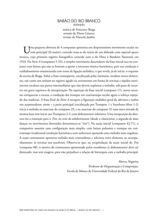 SÉRIE REPERTÓRIO DE OURO DAS BANDAS DE MÚSICA DO BRASIL — BARÃO DO RIO BRANCO VI
BARÃO DO RIO BRANCO
dobrado
música de Francisco Braga
arranjo de Dieter Lázarus
revisão de Marcelo Jardim
Uma pequena abertura de 4 compassos apresenta um despretensioso movimento escalar no
tom principal (fá maior); contudo trata-se do início de um dobrado com especial apuro
técnico, cujo primeiro registro fonográfico coincide com o do Hino à Bandeira Nacional, em
1910. Na Parte A (compassos 5-32), o simples movimento descendente da frase inicial soa em con-
junto com baixos que não se limitam a apoiar a estrutura rítmico-harmônica, pois sua condução é
cuidadosamente ornamentada com notas de ligação melódica, o que revela, já de início, o requinte
da escrita de Braga. Sobre a frase conseqüente, encabeçada pelas clarinetas, incidem novos elemen-
tos, tais como um ostinato no registro agudo ou ornamentos em forma de tercinas e rápidos movi-
mentos escalares nas partes intermediárias que não devem suplantar a melodia, sob pena de incor-
rer em grave equívoco de interpretação. Na repetição da frase inicial (compasso 17), novos recur-
sos enriquecem a escuta; a condução das trompas em contratempo recebe agora o reforço arpeja-
do das madeiras. A frase final da Parte A recupera a figuração melódica geral da abertura e realiza
um surpreendente stretto – a parte principal (encabeçada por Trompete 1 e Saxofones-Altos 1-2)
inicia a melodia na anacruse do compasso 29, e na anacruse do compasso 31 uma nova entrada da
mesma frase tem início nos Trompetes 2-3, com dobramentos inferiores. Uma reexposição da aber-
tura faz a transição para o Trio, no tom da subdominante (desde o classicismo, a segunda de duas
danças ou movimentos alternados denominava-se “trio”). Na seção inicial (compassos 42-71), o
compositor assumiu uma configuração mais simples, com baixos pulsantes e trompas em con-
tratempo (tradicional condução harmônica com saxhornes) apoiando uma melodia mais angulosa.
A seção contrastante apresenta melodia mais contundente e adiciona novo elemento ao acompa-
nhamento: as tercinas nos saxofones. Observe-se que, na recapitulação da seção inicial do Trio
(compasso 88), o motivo do contracanto apresentado pelos trombones (e dobramentos) deve ser
destacado, mas sem exagero, para não prejudicar a relação de hierarquia com a melodia principal.
Marcos Nogueira
Professor de Orquestração e Composição,
Escola de Música da Universidade Federal do Rio de Janeiro
Bara?o do Rio Branco Rev.qxd:Funarte Hino Nacional 11.12.08 16:11 Page VI
 