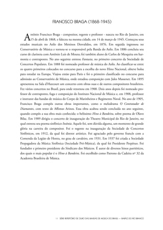 VII SÉRIE REPERTÓRIO DE OURO DAS BANDAS DE MÚSICA DO BRASIL — BARÃO DO RIO BRANCO
FRANCISCO BRAGA (1868-1945)
Antônio Francisco Braga - compositor, regente e professor - nasceu no Rio de Janeiro, em
15 de abril de 1868, e faleceu na mesma cidade, em 14 de março de 1945. Começou seus
estudos musicais no Asilo dos Meninos Desvalidos, em 1876. Em seguida ingressou no
Conservatório de Música e tornou-se o responsável pela Banda do Asilo. Em 1886 concluiu seu
curso de clarineta com Antônio Luís de Moura; foi também aluno de Carlos de Mesquita em har-
monia e contraponto. No ano seguinte estreou Fantasia, no primeiro concerto da Sociedade de
Concertos Populares. Em 1888 foi nomeado professor de música do Asilo. Ao classificar-se entre
os quatro primeiros colocados no concurso para a escolha do novo Hino Nacional, obteve bolsa
para estudar na Europa. Viajou então para Paris e foi o primeiro classificado no concurso para
admissão ao Conservatório de Música, onde estudou composição com Jules Massenet. Em 1895
apresentou na Sala d’Harcourt um concerto com obras suas e de outros compositores brasileiros.
Fez vários concertos no Brasil, para onde retornou em 1900. Dois anos depois foi nomeado pro-
fessor de contraponto, fuga e composição do Instituto Nacional de Música e, em 1908, professor
e instrutor das bandas de música do Corpo de Marinheiros e Regimento Naval. No ano de 1905,
Francisco Braga compôs outras obras importantes, como o melodrama O Contratador de
Diamantes, com texto de Affonso Arinos. Essa obra acabou sendo concluída no ano seguinte,
quando compôs a sua obra mais conhecida: o belíssimo Hino à Bandeira, sobre poema de Olavo
Bilac. Em 1909 dirigiu o concerto de inauguração do Theatro Municipal do Rio de Janeiro, no
qual estreou seu poema sinfônico Insônia. Aquele foi, sem dúvida alguma, um momento de grande
glória na carreira do compositor. Foi o regente na inauguração da Sociedade de Concertos
Sinfônicos, em 1912, da qual foi diretor artístico. Foi agraciado pelo governo francês com a
Comenda da Legião de Honra, no grau de cavaleiro, em 1931. Em 1937 foi criada a Sociedade
Propagadora da Música Sinfônica (Sociedade Pró-Música), da qual foi Presidente Perpétuo. Foi
fundador e primeiro presidente do Sindicato dos Músicos. É autor de diversos hinos patrióticos,
dos quais o mais popular é o Hino à Bandeira. Foi escolhido como Patrono da Cadeira nº 32 da
Academia Brasileira de Música.
Bara?o do Rio Branco Rev.qxd:Funarte Hino Nacional 11.12.08 16:11 Page VII
 