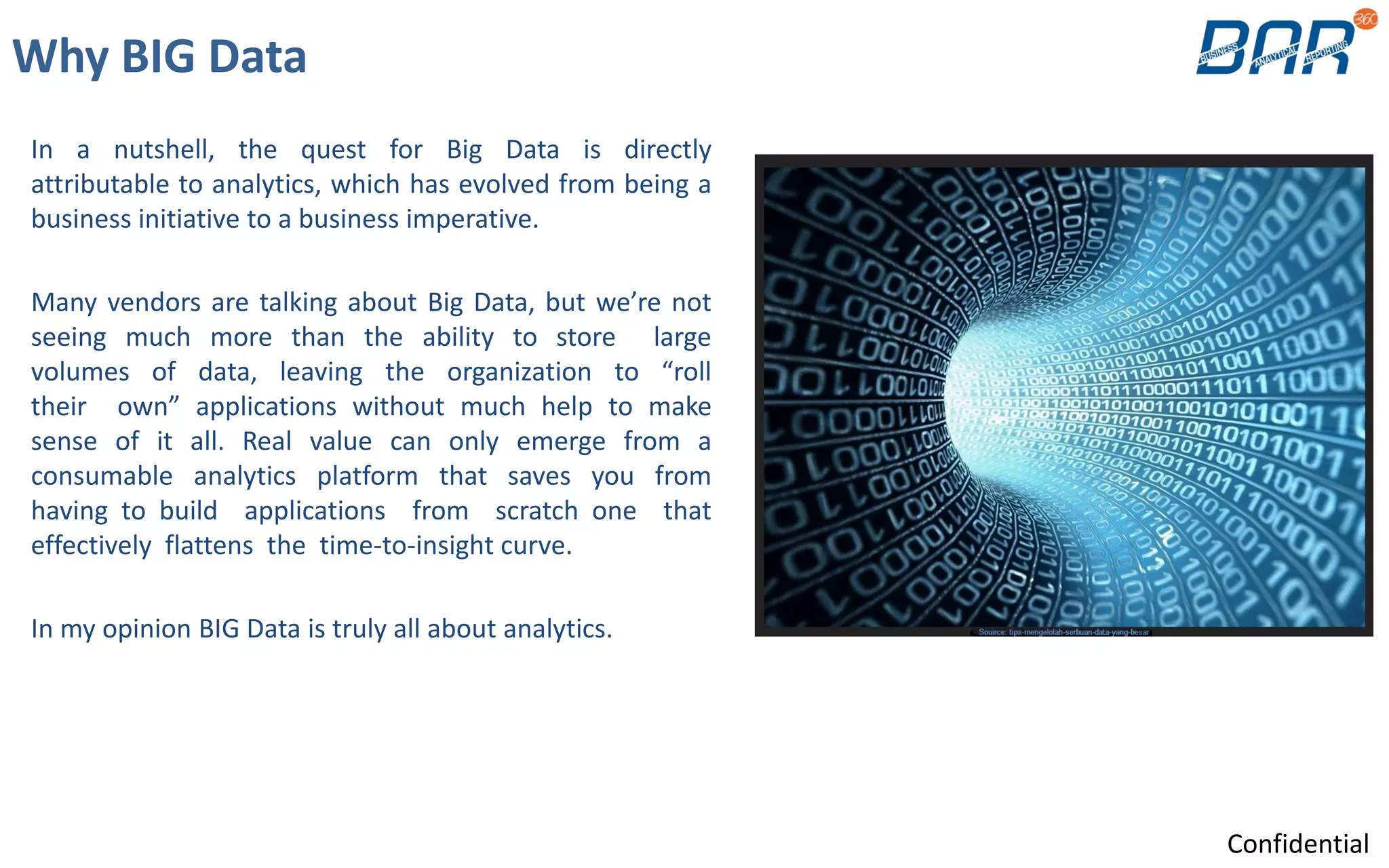 Why BIG Data
In a nutshell, the quest for Big Data is directly
attributable to analytics, which has evolved from being a
business initiative to a business imperative.
Many vendors are talking about Big Data, but we’re not
seeing much more than the ability to store large
volumes of data, leaving the organization to “roll
their own” applications without much help to make
sense of it all. Real value can only emerge from a
consumable analytics platform that saves you from
having to build applications from scratch one that
effectively flattens the time-to-insight curve.
In my opinion BIG Data is truly all about analytics.
Confidential
 