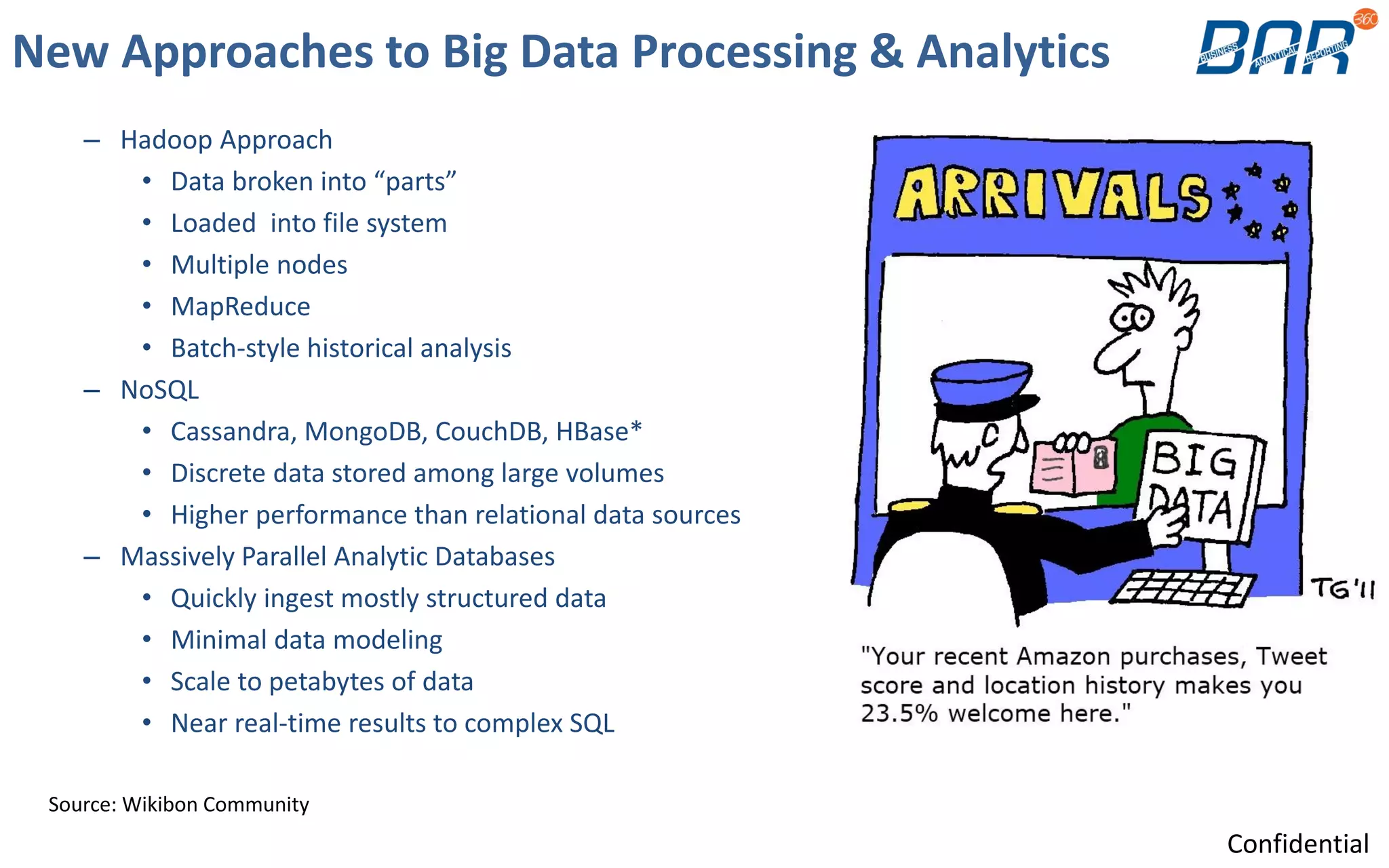 New Approaches to Big Data Processing & Analytics
– Hadoop Approach
• Data broken into “parts”
• Loaded into file system
• Multiple nodes
• MapReduce
• Batch-style historical analysis
– NoSQL
• Cassandra, MongoDB, CouchDB, HBase*
• Discrete data stored among large volumes
• Higher performance than relational data sources
– Massively Parallel Analytic Databases
• Quickly ingest mostly structured data
• Minimal data modeling
• Scale to petabytes of data
• Near real-time results to complex SQL
Source: Wikibon Community
Confidential
 
