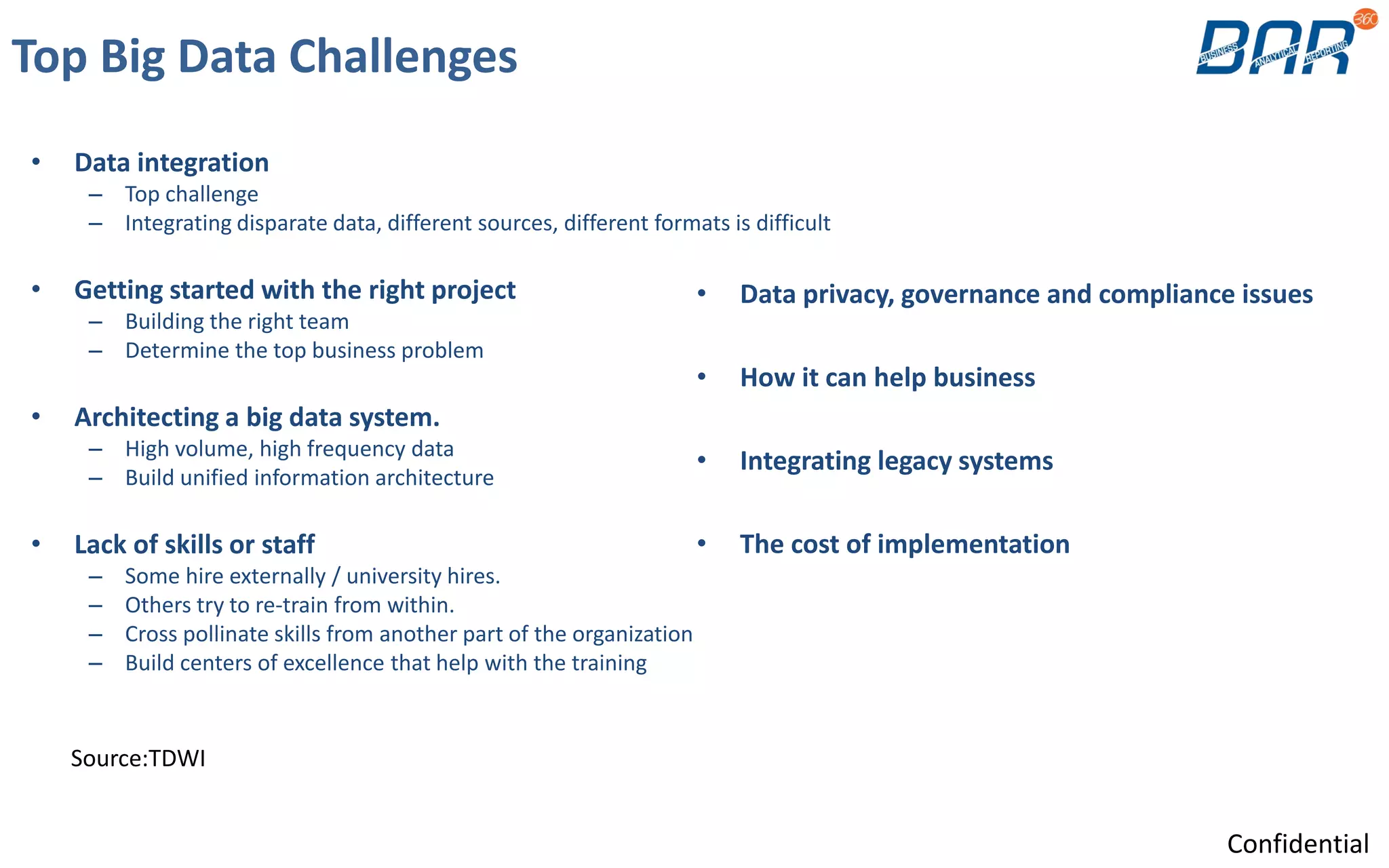 Top Big Data Challenges
• Data integration
– Top challenge
– Integrating disparate data, different sources, different formats is difficult
• Getting started with the right project
– Building the right team
– Determine the top business problem
• Architecting a big data system.
– High volume, high frequency data
– Build unified information architecture
• Lack of skills or staff
– Some hire externally / university hires.
– Others try to re-train from within.
– Cross pollinate skills from another part of the organization
– Build centers of excellence that help with the training
Source:TDWI
• Data privacy, governance and compliance issues
• How it can help business
• Integrating legacy systems
• The cost of implementation
Confidential
 