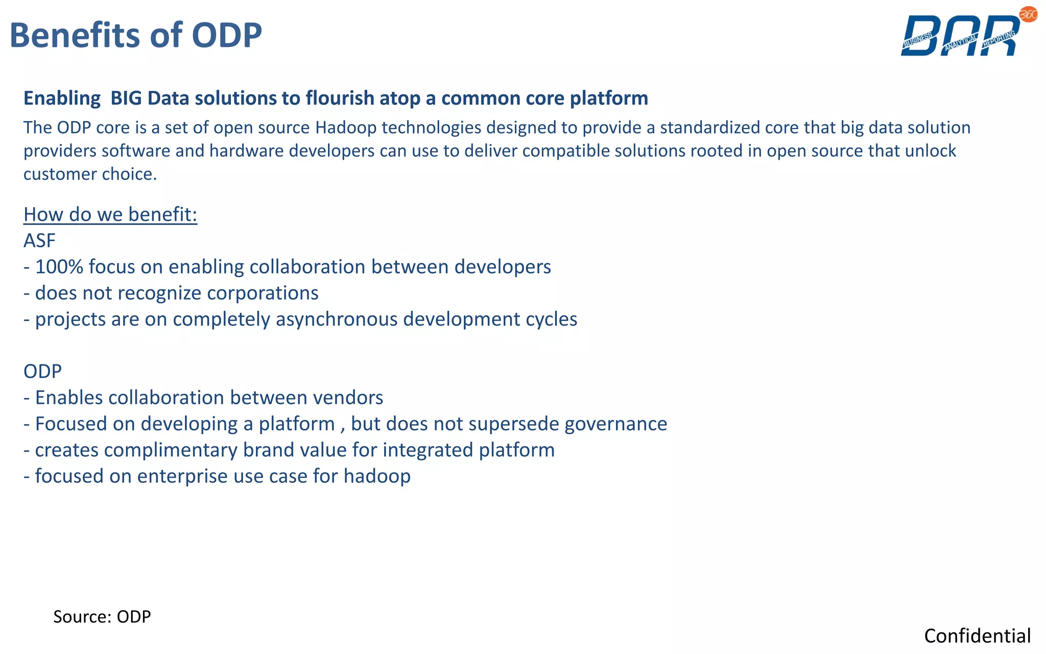 Benefits of ODP
Enabling BIG Data solutions to flourish atop a common core platform
The ODP core is a set of open source Hadoop technologies designed to provide a standardized core that big data solution
providers software and hardware developers can use to deliver compatible solutions rooted in open source that unlock
customer choice.
Source: ODP
How do we benefit:
ASF
- 100% focus on enabling collaboration between developers
- does not recognize corporations
- projects are on completely asynchronous development cycles
ODP
- Enables collaboration between vendors
- Focused on developing a platform , but does not supersede governance
- creates complimentary brand value for integrated platform
- focused on enterprise use case for hadoop
Confidential
 