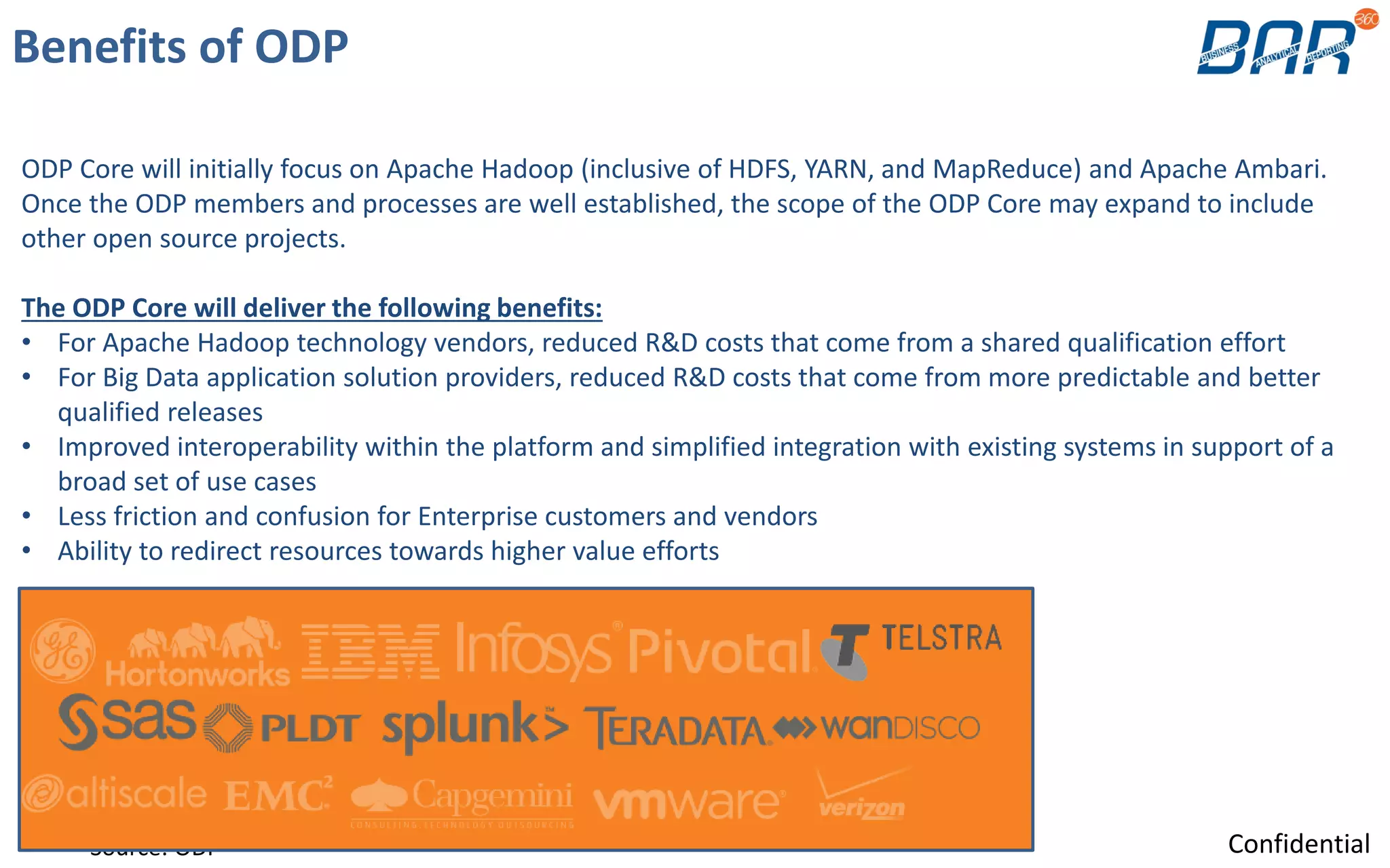 ODP Core will initially focus on Apache Hadoop (inclusive of HDFS, YARN, and MapReduce) and Apache Ambari.
Once the ODP members and processes are well established, the scope of the ODP Core may expand to include
other open source projects.
The ODP Core will deliver the following benefits:
• For Apache Hadoop technology vendors, reduced R&D costs that come from a shared qualification effort
• For Big Data application solution providers, reduced R&D costs that come from more predictable and better
qualified releases
• Improved interoperability within the platform and simplified integration with existing systems in support of a
broad set of use cases
• Less friction and confusion for Enterprise customers and vendors
• Ability to redirect resources towards higher value efforts
Benefits of ODP
Source: ODP Confidential
 