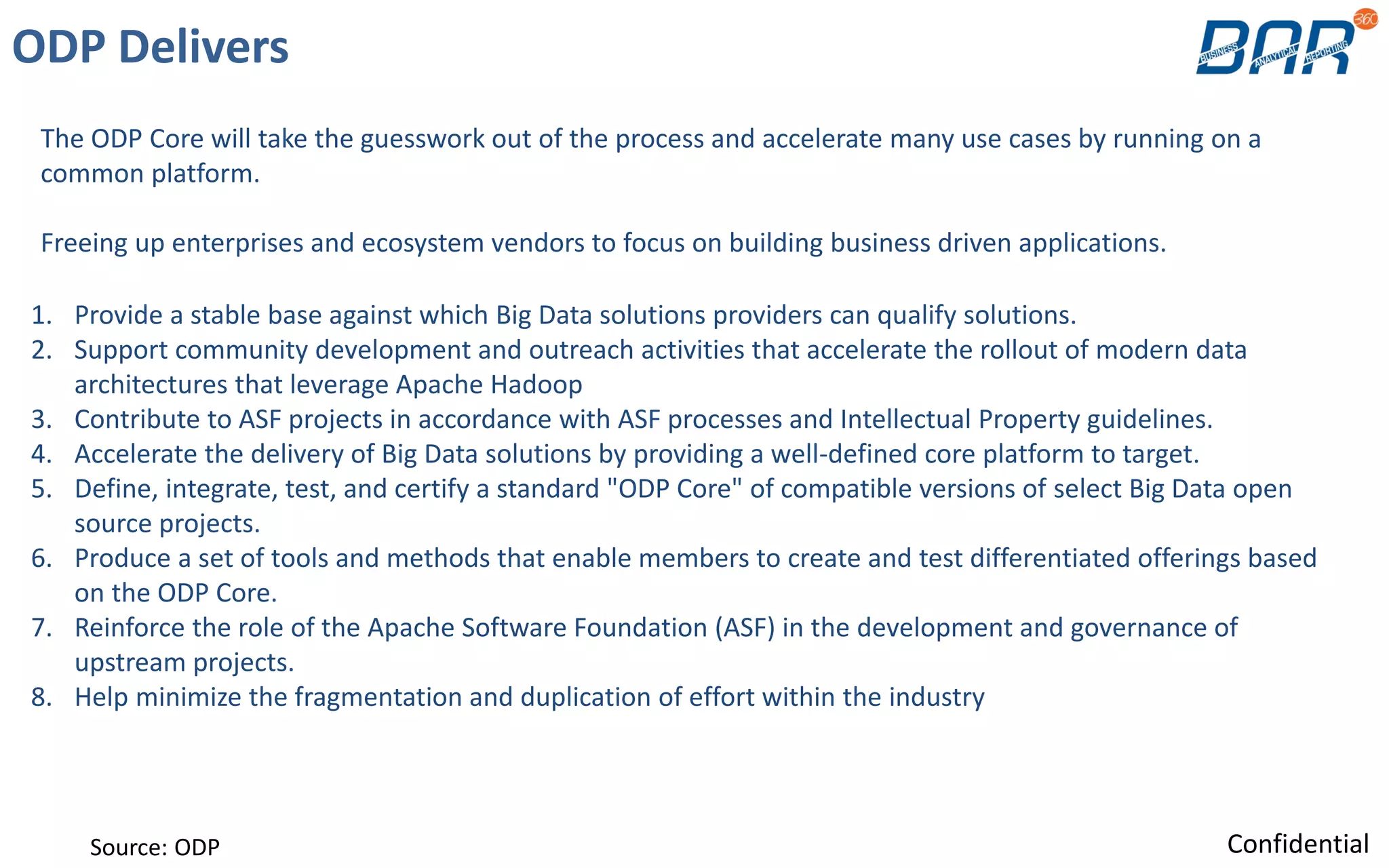 1. Provide a stable base against which Big Data solutions providers can qualify solutions.
2. Support community development and outreach activities that accelerate the rollout of modern data
architectures that leverage Apache Hadoop
3. Contribute to ASF projects in accordance with ASF processes and Intellectual Property guidelines.
4. Accelerate the delivery of Big Data solutions by providing a well-defined core platform to target.
5. Define, integrate, test, and certify a standard "ODP Core" of compatible versions of select Big Data open
source projects.
6. Produce a set of tools and methods that enable members to create and test differentiated offerings based
on the ODP Core.
7. Reinforce the role of the Apache Software Foundation (ASF) in the development and governance of
upstream projects.
8. Help minimize the fragmentation and duplication of effort within the industry
ODP Delivers
The ODP Core will take the guesswork out of the process and accelerate many use cases by running on a
common platform.
Freeing up enterprises and ecosystem vendors to focus on building business driven applications.
Source: ODP Confidential
 