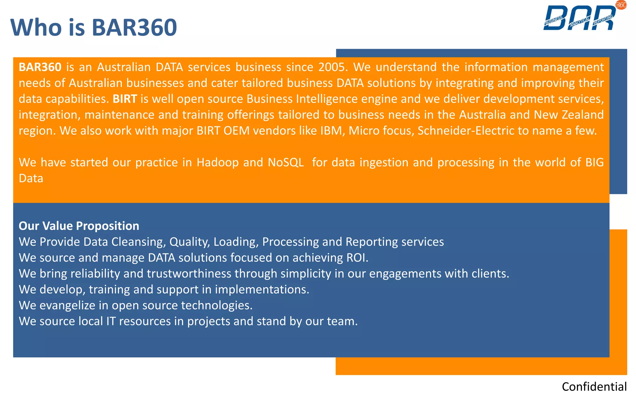 BAR360 is an Australian DATA services business since 2005. We understand the information management
needs of Australian businesses and cater tailored business DATA solutions by integrating and improving their
data capabilities. BIRT is well open source Business Intelligence engine and we deliver development services,
integration, maintenance and training offerings tailored to business needs in the Australia and New Zealand
region. We also work with major BIRT OEM vendors like IBM, Micro focus, Schneider-Electric to name a few.
We have started our practice in Hadoop and NoSQL for data ingestion and processing in the world of BIG
Data
Our Value Proposition
We Provide Data Cleansing, Quality, Loading, Processing and Reporting services
We source and manage DATA solutions focused on achieving ROI.
We bring reliability and trustworthiness through simplicity in our engagements with clients.
We develop, training and support in implementations.
We evangelize in open source technologies.
We source local IT resources in projects and stand by our team.
Who is BAR360
Confidential
 