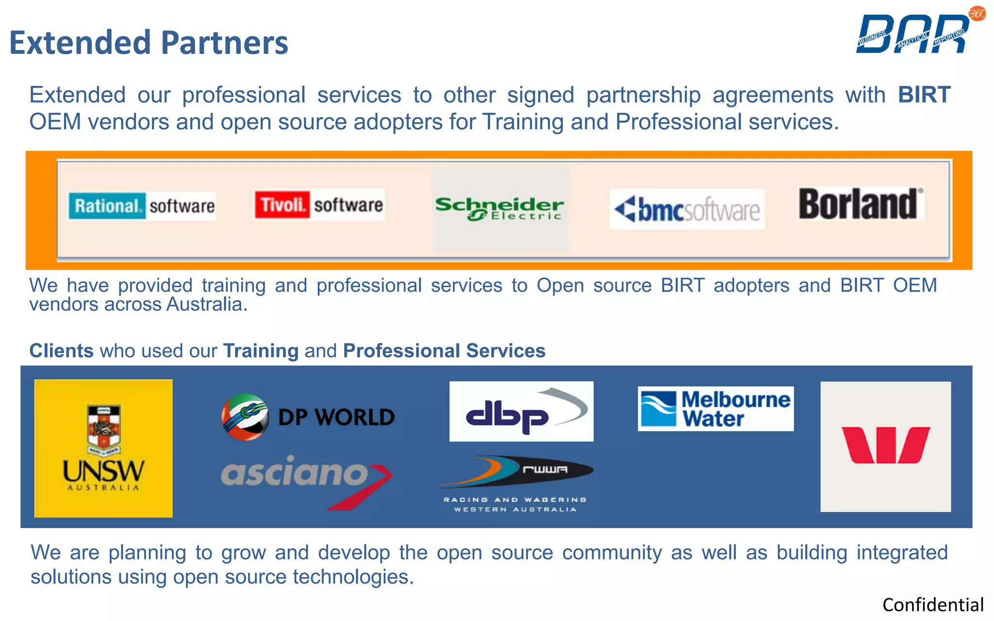 Extended Partners
We have provided training and professional services to Open source BIRT adopters and BIRT OEM
vendors across Australia.
Clients who used our Training and Professional Services
We are planning to grow and develop the open source community as well as building integrated
solutions using open source technologies.
Extended our professional services to other signed partnership agreements with BIRT
OEM vendors and open source adopters for Training and Professional services.
Confidential
 