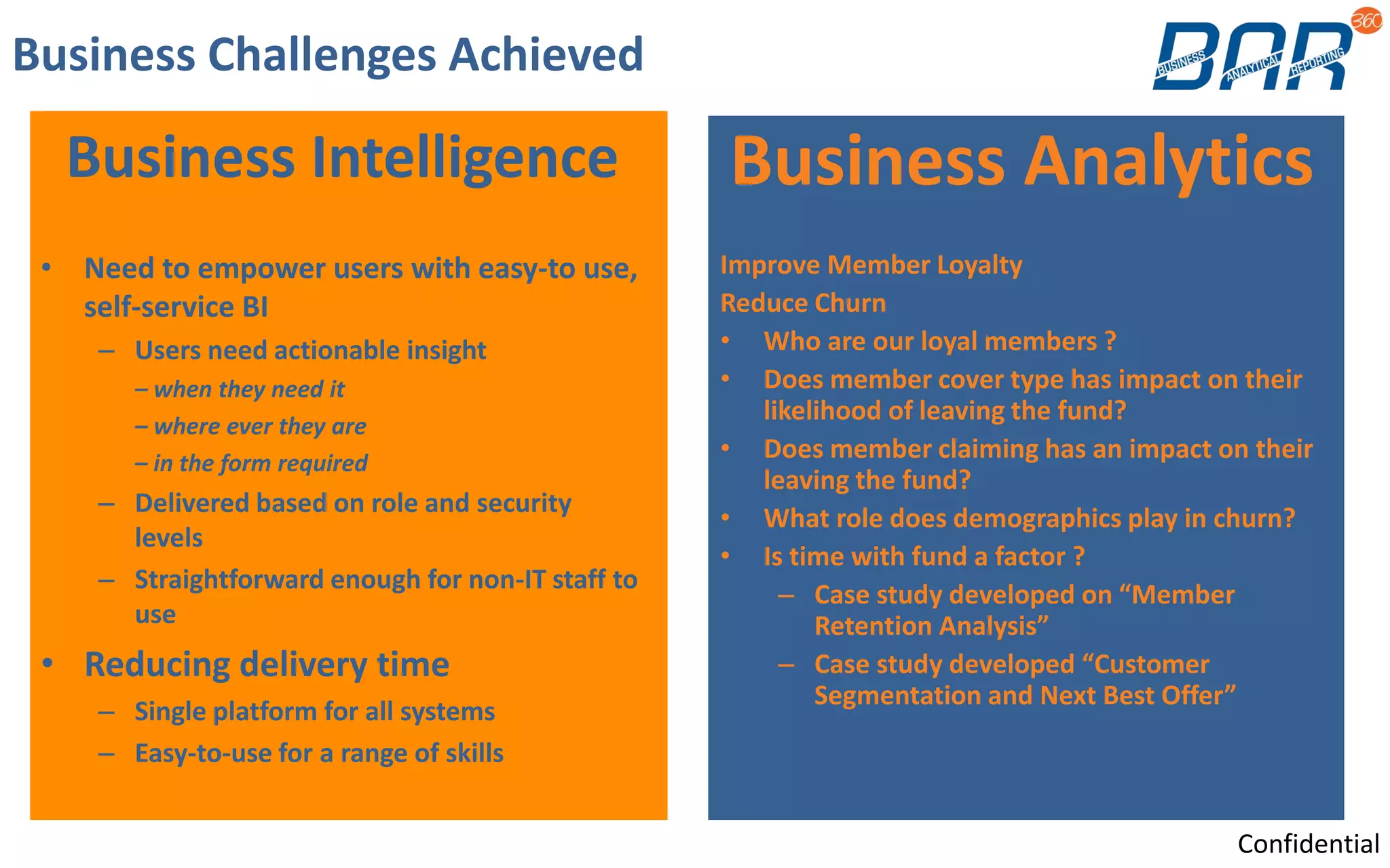 Business Challenges Achieved
Business Intelligence
• Need to empower users with easy-to use,
self-service BI
– Users need actionable insight
– when they need it
– where ever they are
– in the form required
– Delivered based on role and security
levels
– Straightforward enough for non-IT staff to
use
• Reducing delivery time
– Single platform for all systems
– Easy-to-use for a range of skills
Business Analytics
Improve Member Loyalty
Reduce Churn
• Who are our loyal members ?
• Does member cover type has impact on their
likelihood of leaving the fund?
• Does member claiming has an impact on their
leaving the fund?
• What role does demographics play in churn?
• Is time with fund a factor ?
– Case study developed on “Member
Retention Analysis”
– Case study developed “Customer
Segmentation and Next Best Offer”
Confidential
 