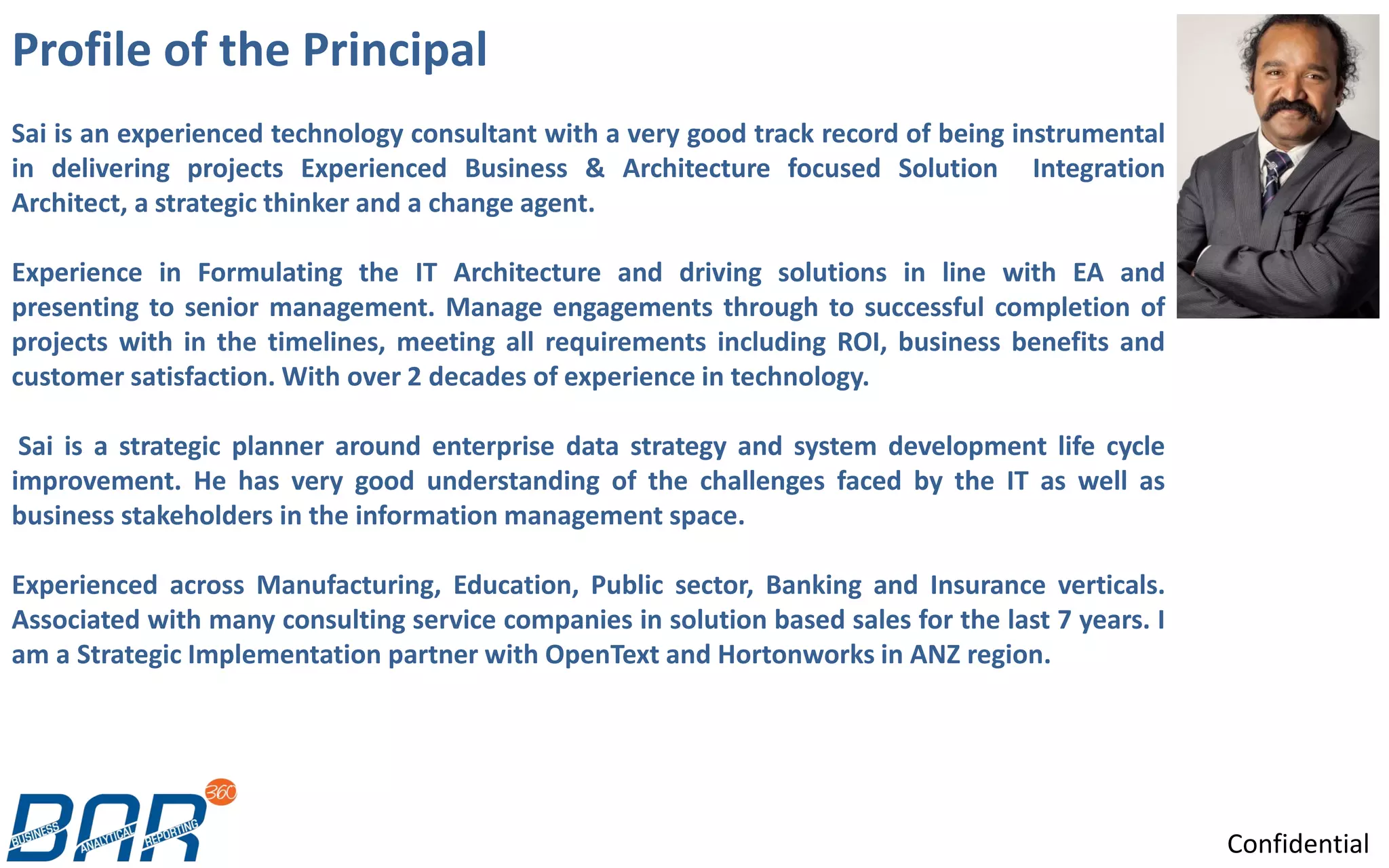 Profile of the Principal
Confidential
Sai is an experienced technology consultant with a very good track record of being instrumental
in delivering projects Experienced Business & Architecture focused Solution Integration
Architect, a strategic thinker and a change agent.
Experience in Formulating the IT Architecture and driving solutions in line with EA and
presenting to senior management. Manage engagements through to successful completion of
projects with in the timelines, meeting all requirements including ROI, business benefits and
customer satisfaction. With over 2 decades of experience in technology.
Sai is a strategic planner around enterprise data strategy and system development life cycle
improvement. He has very good understanding of the challenges faced by the IT as well as
business stakeholders in the information management space.
Experienced across Manufacturing, Education, Public sector, Banking and Insurance verticals.
Associated with many consulting service companies in solution based sales for the last 7 years. I
am a Strategic Implementation partner with OpenText and Hortonworks in ANZ region.
 