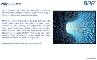 Why BIG Data
In a nutshell, the quest for Big Data is directly
attributable to analytics, which has evolved from being a
business initiative to a business imperative.
Many vendors are talking about Big Data, but we’re not
seeing much more than the ability to store large
volumes of data, leaving the organization to “roll
their own” applications without much help to make
sense of it all. Real value can only emerge from a
consumable analytics platform that saves you from
having to build applications from scratch one that
effectively flattens the time-to-insight curve.
In my opinion BIG Data is truly all about analytics.
Confidential
 