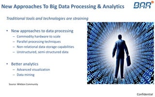 New Approaches To Big Data Processing & Analytics
Traditional tools and technologies are straining
• New approaches to data processing
– Commodity hardware to scale
– Parallel processing techniques
– Non-relational data storage capabilities
– Unstructured, semi-structured data
• Better analytics
– Advanced visualization
– Data mining
Source: Wikibon Community
Confidential
 