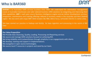 BAR360 is an Australian DATA services business since 2005. We understand the information management
needs of Australian businesses and cater tailored business DATA solutions by integrating and improving their
data capabilities. BIRT is well open source Business Intelligence engine and we deliver development services,
integration, maintenance and training offerings tailored to business needs in the Australia and New Zealand
region. We also work with major BIRT OEM vendors like IBM, Micro focus, Schneider-Electric to name a few.
We have started our practice in Hadoop and NoSQL for data ingestion and processing in the world of BIG
Data
Our Value Proposition
We Provide Data Cleansing, Quality, Loading, Processing and Reporting services
We source and manage DATA solutions focused on achieving ROI.
We bring reliability and trustworthiness through simplicity in our engagements with clients.
We develop, training and support in implementations.
We evangelize in open source technologies.
We source local IT resources in projects and stand by our team.
Who is BAR360
Confidential
 