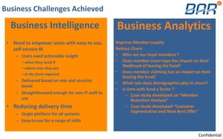Business Challenges Achieved
Business Intelligence
• Need to empower users with easy-to use,
self-service BI
– Users need actionable insight
– when they need it
– where ever they are
– in the form required
– Delivered based on role and security
levels
– Straightforward enough for non-IT staff to
use
• Reducing delivery time
– Single platform for all systems
– Easy-to-use for a range of skills
Business Analytics
Improve Member Loyalty
Reduce Churn
• Who are our loyal members ?
• Does member cover type has impact on their
likelihood of leaving the fund?
• Does member claiming has an impact on their
leaving the fund?
• What role does demographics play in churn?
• Is time with fund a factor ?
– Case study developed on “Member
Retention Analysis”
– Case study developed “Customer
Segmentation and Next Best Offer”
Confidential
 
