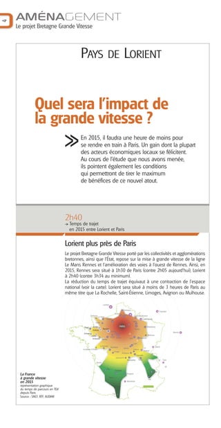 AMÉNAGEMENT
4


    Le projet Bretagne Grande Vitesse



                                           PAYS                                        DE LORIENT



               Quel sera l'impact de
               la grande vitesse ?
                                           En 2015, il faudra une heure de moins pour
                                           se rendre en train à Paris. Un gain dont la plupart
                                           des acteurs économiques locaux se félicitent.
                                           Au cours de l'étude que nous avons menée,
                                           ils pointent également les conditions
                                           qui permettront de tirer le maximum
                                           de bénéfices de ce nouvel atout.




                                   2h40
                                     Temps de trajet
                                     en 2015 entre Lorient et Paris


                                   Lorient plus près de Paris
                                   Le projet Bretagne Grande Vitesse porté par les collectivités et agglomérations
                                   bretonnes, ainsi que l’État, repose sur la mise à grande vitesse de la ligne
                                   Le Mans Rennes et l’amélioration des voies à l’ouest de Rennes. Ainsi, en
                                   2015, Rennes sera situé à 1h30 de Paris (contre 2h05 aujourd'hui), Lorient
                                   à 2h40 (contre 3h34 au minimum).
                                   La réduction du temps de trajet équivaut à une contraction de l’espace
                                   national (voir la carte). Lorient sera situé à moins de 3 heures de Paris au
                                   même titre que La Rochelle, Saint-Étienne, Limoges, Avignon ou Mulhouse.

                                                                               Londres

                                                                                                             Dunkerque
                                                                                                                                                                        Francfort
                                                                                                 Amiens
                                                        Cherbourg
                                                                                                                Lille
                                                                                                                                 Charleville-Mézières
                                                                     Le Havre
                                                                                   Rouen                                                      Luxembourg
                                                                                                                                 Metz
                                                               Caen

                                               Brest       St-Malo                                    PARIS       Reims                               Strasbourg
                                                                              Rennes                                              Nancy
                                                           St-Brieuc
                                                                                         Le Mans                                                                                    Munich
                                              Quimper                                               Tours
                                                                                                                        1h




                                                         Lorient                                                                                        Mulhouse
                                                                                         Angers Orléans
                                                          St-Nazaire                                                     Dijon             Besançon
                                                                              Nantes
                                                                                                                                   2h




                                                                                                                                 Lyon
                                                                        La Rochelle                                                                                Zürich
                                                                                         Bordeaux
                                             Les Sables d’Olonne
                                                                                                             Valence
                                                                                                                                 Avignon          3h
                                                                                                Limoges                                          Genève
                                                                                                            St-Etienne
                                                                                                                                                          4h




                                                                                                                                    Marseille
                                                                                                  Clermont-Fd
                                                                                                                    Montpellier         Toulon                              Turin
                                                                                                                                                                      5h




                                                                   Biarritz
                                                                                                                                                                             6h




                                                                                   Pau
                                                                                                 Toulouse
                                                                                                                                                               Nice
     La France                                                                                                     Perpignan

     à grande vitesse                                                                  Tarbes
                                                                                                                                                        Gap
                                                                                                                    Barcelone
     en 2015
     représentation graphique
     du temps de parcours en TGV
     depuis Paris                                                                          Foix
     Source : SNCF, RFF, AUDIAR
 