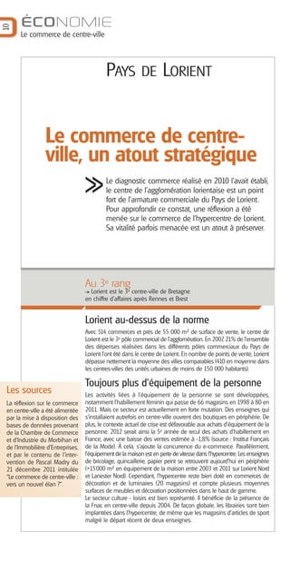 10

ÉCONOMIE
Le commerce de centre-ville

PAYS

DE LORIENT

Le commerce de centreville, un atout stratégique
Le diagnostic commerce réalisé en 2010 l'avait établi,
le centre de l'agglomération lorientaise est un point
fort de l'armature commerciale du Pays de Lorient.
Pour approfondir ce constat, une réflexion a été
menée sur le commerce de l’hypercentre de Lorient.
Sa vitalité parfois menacée est un atout à préserver.

Au 3e rang
Lorient est le 3e centre-ville de Bretagne
en chiffre d’affaires après Rennes et Brest

Lorient au-dessus de la norme
Avec 514 commerces et près de 55 000 m² de surface de vente, le centre de
,
Lorient est le 3e pôle commercial de l’agglomération. En 2007 21% de l’ensemble
des dépenses réalisées dans les différents pôles commerciaux du Pays de
Lorient l'ont été dans le centre de Lorient. En nombre de points de vente, Lorient
dépasse nettement la moyenne des villes comparables (410 en moyenne dans
les centres-villes des unités urbaines de moins de 150 000 habitants).

Les sources
La réflexion sur le commerce
en centre-ville a été alimentée
par la mise à disposition des
bases de données provenant
de la Chambre de Commerce
et d’Industrie du Morbihan et
de l’Immobilière d’Entreprises,
et par le contenu de l’intervention de Pascal Madry du
21 décembre 2011 intitulée
“Le commerce de centre-ville :
vers un nouvel élan ?”.

Toujours plus d’équipement de la personne
Les activités liées à l’équipement de la personne se sont développées,
notamment l’habillement féminin qui passe de 66 magasins en 1998 à 80 en
2011. Mais ce secteur est actuellement en forte mutation. Des enseignes qui
s’installaient autrefois en centre-ville ouvrent des boutiques en périphérie. De
plus, le contexte actuel de crise est défavorable aux achats d’équipement de la
personne. 2012 serait ainsi la 5e année de recul des achats d’habillement en
France, avec une baisse des ventes estimée à -1,8% (source : Institut Français
de la Mode). À cela, s’ajoute la concurrence du e-commerce. Parallèlement,
l'équipement de la maison est en perte de vitesse dans l’hypercentre. Les enseignes
de bricolage, quincaillerie, papier peint se retrouvent aujourd’hui en périphérie
(+15000 m² en équipement de la maison entre 2003 et 2011 sur Lorient Nord
et Lanester Nord). Cependant, l’hypercentre reste bien doté en commerces de
décoration et de luminaires (20 magasins) et compte plusieurs moyennes
surfaces de meubles et décoration positionnées dans le haut de gamme.
Le secteur culture - loisirs est bien représenté. Il bénéficie de la présence de
la Fnac en centre-ville depuis 2004. De façon globale, les librairies sont bien
implantées dans l’hypercentre, de même que les magasins d’articles de sport
malgré le départ récent de deux enseignes.

 