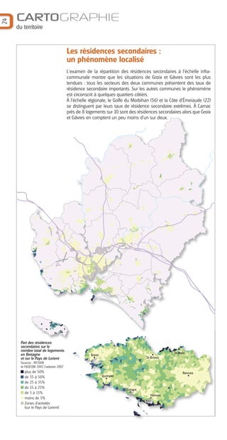 24

CARTOGRAPHIE
du territoire

Les résidences secondaires :
un phénomène localisé
L'examen de la répartition des résidences secondaires à l'échelle infracommunale montre que les situations de Groix et Gâvres sont les plus
tendues : tous les secteurs des deux communes présentent des taux de
résidence secondaire importants. Sur les autres communes le phénomène
est circonscrit à quelques quartiers côtiers.
À l'échelle régionale, le Golfe du Morbihan (56) et la Côte d'Émeraude (22)
se distinguent par leurs taux de résidence secondaire extrêmes. À Carnac
près de 8 logements sur 10 sont des résidences secondaires alors que Groix
et Gâvres en comptent un peu moins d'un sur deux.

Part des résidences
secondaires sur le
nombre total de logements
en Bretagne
et sur le Pays de Lorient

St-Malo

Brest

St-Brieuc

Sources : RP2008
et FILOCOM 2007, Cadastre 2007

plus de 50%
de 35 à 50%
de 25 à 35%
de 15 à 25%
de 5 à 15%
moins de 5%
Zones d’activités
(sur le Pays de Lorient)

Rennes

Quimper

Lorient
Vannes

 