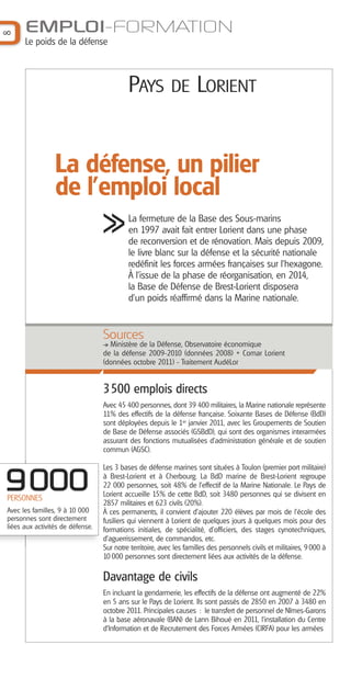 8

EMPLOI-FORMATION
Le poids de la défense

PAYS

DE LORIENT

La défense, un pilier
de l'emploi local
La fermeture de la Base des Sous-marins
en 1997 avait fait entrer Lorient dans une phase
de reconversion et de rénovation. Mais depuis 2009,
le livre blanc sur la défense et la sécurité nationale
redéfinit les forces armées françaises sur l’hexagone.
À l’issue de la phase de réorganisation, en 2014,
la Base de Défense de Brest-Lorient disposera
d’un poids réaffirmé dans la Marine nationale.

Sources
Ministère de la Défense, Observatoire économique
de la défense 2009-2010 (données 2008) + Comar Lorient
(données octobre 2011) - Traitement AudéLor

3500 emplois directs
Avec 45 400 personnes, dont 39 400 militaires, la Marine nationale représente
11% des effectifs de la défense française. Soixante Bases de Défense (BdD)
sont déployées depuis le 1er janvier 2011, avec les Groupements de Soutien
de Base de Défense associés (GSBdD), qui sont des organismes interarmées
assurant des fonctions mutualisées d'administration générale et de soutien
commun (AGSC).

9000
PERSONNES
Avec les familles, 9 à 10 000
personnes sont directement
liées aux activités de défense.

Les 3 bases de défense marines sont situées à Toulon (premier port militaire)
à Brest-Lorient et à Cherbourg. La BdD marine de Brest-Lorient regroupe
22 000 personnes, soit 48% de l’effectif de la Marine Nationale. Le Pays de
Lorient accueille 15% de cette BdD, soit 3480 personnes qui se divisent en
2857 militaires et 623 civils (20%).
À ces permanents, il convient d’ajouter 220 élèves par mois de l’école des
fusiliers qui viennent à Lorient de quelques jours à quelques mois pour des
formations initiales, de spécialité, d'officiers, des stages cynotechniques,
d’aguerrissement, de commandos, etc.
Sur notre territoire, avec les familles des personnels civils et militaires, 9 000 à
10 000 personnes sont directement liées aux activités de la défense.

Davantage de civils
En incluant la gendarmerie, les effectifs de la défense ont augmenté de 22%
en 5 ans sur le Pays de Lorient. Ils sont passés de 2850 en 2007 à 3480 en
octobre 2011. Principales causes : le transfert de personnel de Nîmes-Garons
à la base aéronavale (BAN) de Lann Bihoué en 2011, l’installation du Centre
d’Information et de Recrutement des Forces Armées (CIRFA) pour les armées

 