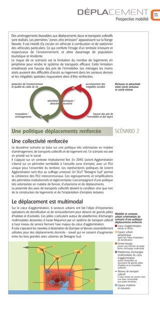 Prospective mobilité

Des aménagements favorables aux déplacements doux et transports collectifs
sont réalisés. Les premières "zones zéro émission" apparaissent sur la frange
littorale. Il est interdit d’y circuler en véhicule à combustion et de stationner
des véhicules particuliers. Ce qui conforte l’image d’un territoire innovant et
respectueux de l’environnement, et attire davantage de population
touristique et résidente.
Le risque de ce scénario est la limitation du nombre de logements en
périphérie pour rendre le système de transports efficace. Cette limitation
entraînerait une hausse des prix de l’immobilier. Les ménages les moins
aisés auraient des difficultés d’accès au logement dans les secteurs denses
et les inégalités spatiales risqueraient alors d’être renforcées.
protection de l’environnement
et qualité du cadre de vie

accroissement des
inégalités sociales

Richesse et attractivité
entre cercle vertueux
et cercle vicieux

retombées économiques /
attractivité / tourisme

innovations /
aménagements

hausse des prix de
l’immobilier et des loyers

Une politique déplacements renforcée

SCÉNARIO 2

Une collectivité renforcée
Le deuxième scénario se base sur une politique très volontariste en matière
d’aménagement, de transports collectifs et de logement est. Ce scénario est axé
en priorité sur le social.
Il s’appuie sur un contexte institutionnel fort. En 2040, Lorient Agglomération
s’étend sur un périmètre semblable à l’actuelle zone d’emploi, avec un PLU
unique pour l’ensemble du territoire. Les représentants politiques de Lorient
Agglomération sont élus au suffrage universel. Un SCoT "Bretagne Sud" permet
la cohérence des PLU intercommunaux. Ces regroupements et simplifications
des périmètres institutionnels et réglementaires s’accompagnent d’une politique
très volontariste en matière de foncier, d’urbanisme et de déplacements.
La proximité des axes de transports collectifs devient la condition sine qua non
de la construction de logements et de l’implantation d’emplois tertiaires.

Le déplacement est multimodal
Sur le cœur d’agglomération, 6 secteurs urbains ont fait l’objet d’importantes
opérations de densification et de renouvellement pour devenir de grands pôles
d’habitat et d'activités. Ces pôles s’articulent autour de plateformes d’échanges
multimodales desservies à haute fréquence par un système de transport collectif
à haut niveau de service formant l’axe majeur du cœur d’agglomération.
À cela s’ajoutent les navettes à destination de Quimper et Vannes essentiellement
utilisées pour des déplacements domicile - travail qui ne cessent d’augmenter
entre les trois grandes aires urbaines de Bretagne Sud.

Mobilité et contexte
urbain schématisés du
scénario d’une politique
déplacements renforcée
Cœur d’agglomération
étendu et dense

Espace urbain
périphérique
ayant fait l’objet d’opération
de densification

Centre bourgs
jouant une fonction de plateforme d’échange multimodal

Plateformes d’échanges
multimodales du cœur
d’agglomération
autour desquelles se
structurent de grands pôles
d’habitat et/ou d’activités
renforcés

Réseau de transport
collectif
à haut niveau de service avec
une forte connectivité
aux autres territoires

Espace maritime
et estuarien

19

DÉPLACEMENT

 