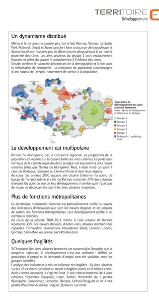Développement

Un dynamisme distribué
Même si le dynamisme semble plus fort à l'est (Rennes, Vannes, Lamballe,
Vitré, Ploërmel, Dinard et Auray cumulent forte croissance démographique et
économique), on n'observe pas de déterminisme géographique si ce n'est la
proximité des côtes. Les aires urbaines du groupe 2 sont exclusivement
littorales et celles du groupe 4 exclusivement à l'intérieur des terres.
L’étude confirme le caractère déterminant de la démographie et le lien avec
la tertiarisation de l'économie : la croissance de population s'accompagne
d'une hausse de l'emploi, notamment de service à la population.

Trajectoires de
développement des aires
urbaines bretonnes
Source : Agence de Développement
et d’Urbanisme de Bretagne

Groupe 1
Groupe 2
Groupe 3
Groupe 4
Groupe 5
Châteaulin, Landivisiau,
Guer

Le développement est multipolaire
Rennes ne monopolise pas la croissance régionale. La progression de la
population est répartie sur la quasi-totalité des aires urbaines. Le poids économique de la capitale régionale dans sa région est équivalent à celui d'aires
urbaines telles que Nantes ou Montpellier. Mais, il reste limité comparé à
ceux de Bordeaux, Toulouse ou Clermont-Ferrand dans leurs régions.
Au cours des années 2000, aucune aire urbaine bretonne n'a connu de
baisse de l'emploi même si celle de Rennes concentre 34% des créations
d'emploi. Du point de vue de leur développement, il semble qu'il n'y ait pas
de risque de déclassement parmi les aires urbaines moyennes.

Plus de fonctions métropolitaines
La dynamique multipolaire bretonne est particulièrement visible au travers
des indicateurs d'innovation que sont les brevets déposés et les emplois
de cadres des fonctions métropolitaines. Leur développement profite à de
nombreux territoires.
Au cours de la période 2008-2011, même si l’aire urbaine de Rennes
représente 43% des brevets déposés, d'autres aires urbaines montrent des
capacités d'innovation relativement importantes (Brest, Lannion, Lorient,
Quimper, Saint-Malo ou encore Saint-Pol-de-Léon).

Quelques fragilités
Si l'évolution des aires urbaines bretonnes est souvent plus favorable que la
moyenne nationale, le développement n'est pas uniforme : chiffres de
population, d'emploi et de demande d'emploi sont très variables entre les
groupes identifiés.
L'analyse des indicateurs a mis en évidence des fragilités : 14 aires urbaines
sur les 42 étudiées cumulent au moins 4 fragilités parmi les 8 critères considérés comme essentiels. Il s’agit de Brest, 2e aire urbaine bretonne, de 4 aires
urbaines moyennes (Fougères, Dinan, Redon, Penmarch), de 5 petites
(Quimperlé, Douarnenez, Lesneven, Paimpol, Carhaix-Plouguer) et de 4 très
petites (Plouhinec-Audierne, Tréguier, Quiberon, Locminé).

3

TERRITOIRE

 