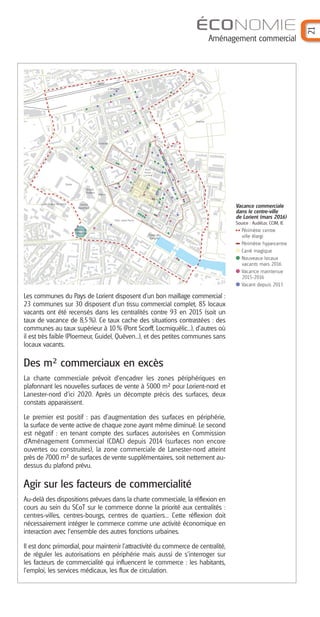 ÉCONOMIE
Aménagement commercial
21
Les communes du Pays de Lorient disposent d’un bon maillage commercial :
23 communes sur 30 disposent d’un tissu commercial complet, 85 locaux
vacants ont été recensés dans les centralités contre 93 en 2015 (soit un
taux de vacance de 8,5%). Ce taux cache des situations contrastées : des
communes au taux supérieur à 10% (Pont Scorff, Locmiquélic...), d’autres où
il est très faible (Ploemeur, Guidel, Quéven...), et des petites communes sans
locaux vacants.
Des m² commerciaux en excès
La charte commerciale prévoit d’encadrer les zones périphériques en
plafonnant les nouvelles surfaces de vente à 5000 m² pour Lorient-nord et
Lanester-nord d'ici 2020. Après un décompte précis des surfaces, deux
constats apparaissent.
Le premier est positif : pas d’augmentation des surfaces en périphérie,
la surface de vente active de chaque zone ayant même diminué. Le second
est négatif : en tenant compte des surfaces autorisées en Commission
d’Aménagement Commercial (CDAC) depuis 2014 (surfaces non encore
ouvertes ou construites), la zone commerciale de Lanester-nord atteint
près de 7000 m² de surfaces de vente supplémentaires, soit nettement au-
dessus du plafond prévu.
Agir sur les facteurs de commercialité
Au-delà des dispositions prévues dans la charte commerciale, la réflexion en
cours au sein du SCoT sur le commerce donne la priorité aux centralités :
centres-villes, centres-bourgs, centres de quartiers... Cette réflexion doit
nécessairement intégrer le commerce comme une activité économique en
interaction avec l’ensemble des autres fonctions urbaines.
Il est donc primordial, pour maintenir l’attractivité du commerce de centralité,
de réguler les autorisations en périphérie mais aussi de s’interroger sur
les facteurs de commercialité qui influencent le commerce : les habitants,
l’emploi, les services médicaux, les flux de circulation.
gare
L'Orientis
Cinéville
Hopital
Mairie
Grand
Théâtre
Centre
Aquatique
Stade
Parc Jules Ferry
Halles de
Merville
Lycée Dupuy de Lome
CoursdeChazelles
Place
Alsace
Lorraine
CoursdelaBôve
Quai des Indes
bdduGalLeclerc
rueMaréchalFoch
Palais des
Congrès
rue A. Nayel
rue du Port
rue de Liège
ruedel'A.Nationale
rueP.Bert
ruedesFontaines
rueduG.Dubail
rue de Turenne
duu
rue de LLL
rue de LLLi
rued
lAA
Nat
NN
iiona
lll
ruede
uurueu
dede
ruede
ruede
ruePBert
rueeuePPPPBeBBrtrrrt
rueeueP
t
Vacance commerciale
dans le centre-ville
de Lorient (mars 2016)
Source : AudéLor, CCIM, IE
Périmètre centre
ville élargi
Périmètre hypercentre
Carré magique
Nouveaux locaux
vacants mars 2016
Vacance maintenue
2015-2016
Vacant depuis 2013
Barographe 25:Mise en page 1 1/06/16 8:59 Page 22
 