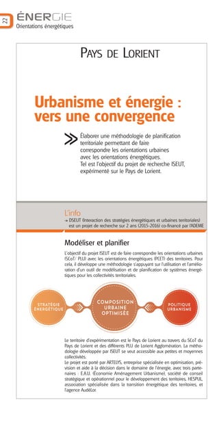 22
ÉNERGIE
Orientations énergétiques
PAYS DE LORIENT
Urbanisme et énergie :
vers une convergence
Élaborer une méthodologie de planification
territoriale permettant de faire
correspondre les orientations urbaines
avec les orientations énergétiques.
Tel est l'objectif du projet de recherche ISEUT,
expérimenté sur le Pays de Lorient.
Modéliser et planifier
L'objectif du projet ISEUT est de faire correspondre les orientations urbaines
(SCoT/ PLU) avec les orientations énergétiques (PCET) des territoires. Pour
cela, il développe une méthodologie s’appuyant sur l’utilisation et l’amélio-
ration d’un outil de modélisation et de planification de systèmes énergé-
tiques pour les collectivités territoriales.
Le territoire d’expérimentation est le Pays de Lorient au travers du SCoT du
Pays de Lorient et des différents PLU de Lorient Agglomération. La métho-
dologie développée par ISEUT se veut accessible aux petites et moyennes
collectivités.
Le projet est porté par ARTELYS, entreprise spécialisée en optimisation, pré-
vision et aide à la décision dans le domaine de l’énergie, avec trois parte-
naires : E.A.U. (Économie Aménagement Urbanisme), société de conseil
stratégique et opérationnel pour le développement des territoires, HESPUL,
association spécialisée dans la transition énergétique des territoires, et
l'agence AudéLor.
L’info
DSEUT (Interaction des stratégies énergétiques et urbaines territoriales)
est un projet de recherche sur 2 ans (2015-2016) co-financé par l’ADEME
STRATÉGIE
ÉNERGÉTIQUE
POLITIQUE
URBANISME
COMPOSITION
URBAINE
OPTIMISÉE
Barographe 25:Mise en page 1 1/06/16 9:04 Page 23
 